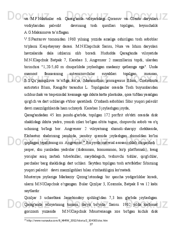 va   M.F.Nikitinlar   edi.   Qarag anda   viloyatidagi   Qorasuv   va   Olenta   daryolariʻ
vodiylaridan   paleolit     davrining   tosh   qurollari   topilgan,   keyinchalik
A.G.Maksimova ta riflagan.	
ʼ
V.S.Pantsırev   tomonidan   1960   yilning   yozida   amalga   oshirilgan   tosh   asboblar
to'plami   Kenjebaysay   darasi.   M.N.Klapchuk   Sarisu,   Nura   va   Ishim   daryolari
havzalarida   dala   ishlarini   olib   boradi.   Hududda   Qarag'anda   viloyatida
M.N.Klapchuk   Batpak   7,   Karabas   3,   Angrensor   2   manzillarini   topdi,   ulardan
birinchisi   "1,20-5,60   m   chuqurlikda   joylashgan   madaniy   qatlamga   ega".   Unda
mamont   faunasining   sutemizuvchilar   suyaklari   topilgan,   xususan,
B.S.Qo jamqulova   ta rifiga   ko ra,   Mammuthus   primigenius   Blum,   Coelodonta	
ʻ ʼ ʻ
antiotatis   Blum,   Rangifer   tarandus   L.   Topilganlar   orasida   Tosh   buyumlaridan
uchburchak va trapezoidal kesmaga ega ikkita katta plastinka, qora tüfdan yasalgan
qirg'ich va dart uchlariga e'tibor qaratiladi. O'xshash asboblari Sibir yuqori paleolit
davri manzilgohlarida ham uchraydi. Karabas 3 joylashgan joyda,
Qarag'andadan   45   km   janubi-g'arbda,   topilgan   172   porfirit   ob'ekti   orasida   disk
shaklidagi ikkita yadro, yonish izlari bo'lgan oltita tugun, chopuvchi asbob va o'q
uchining   bo'lagi   bor.   Angrensor   2   viloyatning   shimoli-sharqiy   chekkasida,
Ekibastuz   shahrining   janubida,   janubiy   qismida   joylashgan   shimoldan   ko'lni
qoplagan tepalikning izi. Angrensor. 24
 Bu yerda material asosan ishlab chiqariladi
jasper,   shu   jumladan   yadrolar   (disksimon,   konussimon,   ko'p   platformali),   keng
yoriqlar   aniq   zarbali   tuberkullar,   maydalagich,   teshuvchi   tishlar,   qirg'ichlar,
parchalar   barg  shaklidagi   dart   uchlari.  Saytdan  topilgan  tosh   artefaktlar   Sibirning
yuqori paleolit   davri manzilgohlari bilan o'xshashligini ko'rsatadi.
Musteriya   joylariga   Markaziy   Qozog istondagi   bir   qancha   yodgorliklar   kiradi,	
ʻ
ularni   M.N.Klapchuk  o rgangan.  Bular   Qiziljar  3,  Kosmola,  Batpak  8 va  12 kabi	
ʻ
saytlardir.
Qiziljar   3   uchastkasi   Janarkinskiy   qishlog'idan   7,3   km   g'arbda   joylashgan.
Qarag'anda   viloyatining   tumani,   daryo   bo'yida.   Sarisu.   1962   yilda   karbonat
gorizonti   yuzasida     M.N.Klapchuk   Mousterianga   xos   bo'lgan   kichik   disk
24
 http://www.rusnauka.com/8_NMIW_2012/Istoria/2_104303.doc.htm
27 