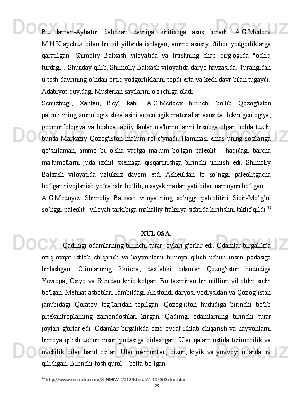 Bu   Jaman-Aybatni   Sahelian   davriga   kiritishga   asos   beradi.   A.G.Medoev
M.N.Klapchuk  bilan  bir   xil  yillarda ishlagan,  ammo  asosiy  e'tibor   yodgorliklarga
qaratilgan.   Shimoliy   Balxash   viloyatida   va   Irtishning   chap   qirg'og'ida   "ochiq
turdagi". Shunday qilib, Shimoliy Balxash viloyatida daryo havzasida. Turangidan
u tosh davrining o ndan ortiq yodgorliklarini topdi erta va kech davr bilan tugaydi.ʻ
Adabiyot quyidagi Musterian saytlarini o'z ichiga oladi:
Semizbugi,   Xantau,   Beyl   kabi.   A.G.Medoev   birinchi   bo'lib   Qozog'iston
paleolitining xronologik shkalasini arxeologik materiallar asosida, lekin geologiya,
geomorfologiya va boshqa tabiiy fanlar ma'lumotlarini hisobga olgan holda tuzdi,
bunda Markaziy Qozog'iston  ma'lum  rol  o'ynadi. Hammasi  emas  uning so'zlariga
qo'shilaman,   ammo   bu   o'sha   vaqtga   ma'lum   bo'lgan   paleolit       haqidagi   barcha
ma'lumotlarni   juda   izchil   sxemaga   qisqartirishga   birinchi   urinish   edi.   Shimoliy
Balxash   viloyatida   uzluksiz   davom   etdi   Asheuldan   to   so nggi   paleolitgacha	
ʻ
bo lgan rivojlanish yo nalishi bo lib, u sayak madaniyati bilan namoyon bo lgan.	
ʻ ʻ ʻ ʻ
A.G.Medoyev   Shimoliy   Balxash   viloyatining   so’nggi   paleolitini   Sibir-Mo’g’ul
so’nggi paleolit   viloyati tarkibiga mahalliy fraksiya sifatida kiritishni taklif qildi. 26
XULOSA.
Qadimgi odamlarning birinchi turar joylari g'orlar edi. Odamlar birgalikda
oziq-ovqat   ishlab   chiqarish   va   hayvonlarni   himoya   qilish   uchun   inson   podasiga
birlashgan.   Olimlarning   fikricha,   dastlabki   odamlar   Qozog'iston   hududiga
Yevropa, Osiyo va Sibirdan kirib kelgan. Bu taxminan bir million yil oldin sodir
bo'lgan. Mehnat asboblari Jambildagi Aristondi daryosi vodiysidan va Qozog iston	
ʻ
janubidagi   Qoratov   tog laridan   topilgan.   Qozog'iston   hududiga   birinchi   bo'lib	
ʻ
pitekantroplarning   zamondoshlari   kirgan.   Qadimgi   odamlarning   birinchi   turar
joylari  g'orlar  edi. Odamlar  birgalikda oziq-ovqat  ishlab  chiqarish  va hayvonlarni
himoya   qilish   uchun   inson   podasiga   birlashgan.   Ular   qalam   ustida   terimchilik   va
ovchilik   bilan   band   edilar.   Ular   mamontlar,   bizon,   kiyik   va   yovvoyi   otlarda   ov
qilishgan. Birinchi tosh qurol – bolta bo’lgan. 
26
 http://www.rusnauka.com/8_NMIW_2012/Istoria/2_104303.doc.htm
29 