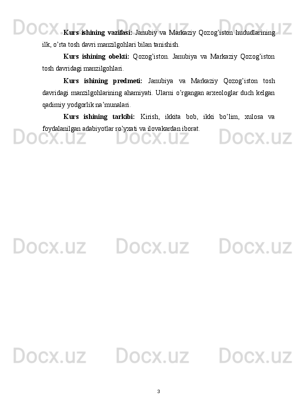 Kurs   ishining   vazifasi:   Janubiy   va   Markaziy   Qozog’iston   hududlarining
ilk, o’rta tosh davri manzilgohlari bilan tanishish.
Kurs   ishining   obekti:   Qozog’iston.   Janubiya   va   Markaziy   Qozog’iston
tosh davridagi manzilgohlari.
Kurs   ishining   predmeti:   Janubiya   va   Markaziy   Qozog’iston   tosh
davridagi manzilgohlarining ahamiyati. Ularni o’rgangan arxeologlar duch kelgan
qadimiy yodgorlik na’munalari.
Kurs   ishining   tarkibi:   Kirish,   ikkita   bob,   ikki   bo’lim,   xulosa   va
foydalanilgan adabiyotlar ro’yxati va ilovakardan iborat.
3 