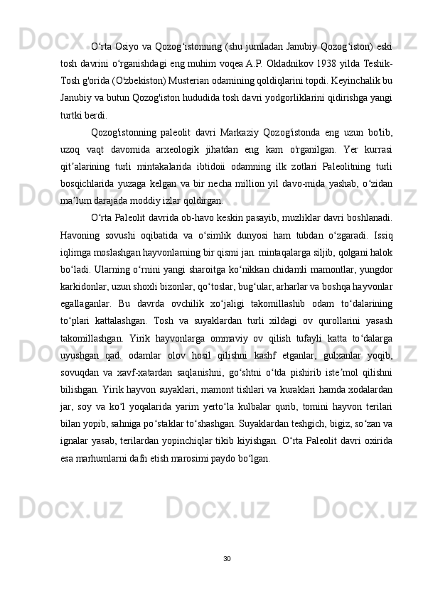 O rta Osiyo va Qozog istonning (shu jumladan Janubiy Qozog iston)  eskiʻ ʻ ʻ
tosh davrini  o rganishdagi  eng muhim  voqea A.P. Okladnikov 1938 yilda Teshik-	
ʻ
Tosh g'orida (O'zbekiston) Musterian odamining qoldiqlarini topdi. Keyinchalik bu
Janubiy va butun Qozog'iston hududida tosh davri yodgorliklarini qidirishga yangi
turtki berdi.
Qozog'istonning   paleolit   davri   Markaziy   Qozog'istonda   eng   uzun   bo'lib,
uzoq   vaqt   davomida   arxeologik   jihatdan   eng   kam   o'rganilgan.   Yer   kurrasi
qit alarining   turli   mintakalarida   ibtidoii   odamning   ilk   zotlari   Paleolitning   turli	
ʼ
bosqichlarida   yuzaga   kelgan   va   bir   necha   million   yil   davo-mida   yashab,   o zidan	
ʻ
ma lum darajada moddiy izlar qoldirgan. 	
ʼ
O rta Paleolit davrida ob-havo keskin pasayib, muzliklar davri boshlanadi.	
ʻ
Havoning   sovushi   oqibatida   va   o simlik   dunyosi   ham   tubdan   o zgaradi.   Issiq	
ʻ ʻ
iqlimga moslashgan hayvonlarning bir qismi jan. mintaqalarga siljib, qolgani halok
bo ladi. Ularning o rnini yangi sharoitga ko nikkan chidamli mamontlar, yungdor	
ʻ ʻ ʻ
karkidonlar, uzun shoxli bizonlar, qo toslar, bug ular, arharlar va boshqa hayvonlar	
ʻ ʻ
egallaganlar.   Bu   davrda   ovchilik   xo jaligi   takomillashib   odam   to dalarining	
ʻ ʻ
to plari   kattalashgan.   Tosh   va   suyaklardan   turli   xildagi   ov   qurollarini   yasash	
ʻ
takomillashgan.   Yirik   hayvonlarga   ommaviy   ov   qilish   tufayli   katta   to dalarga	
ʻ
uyushgan   qad.   odamlar   olov   hosil   qilishni   kashf   etganlar,   gulxanlar   yoqib,
sovuqdan   va   xavf-xatardan   saqlanishni,   go shtni   o tda   pishirib   iste mol   qilishni	
ʻ ʻ ʼ
bilishgan. Yirik hayvon suyaklari, mamont tishlari va kuraklari hamda xodalardan
jar,   soy   va   ko l   yoqalarida   yarim   yerto la   kulbalar   qurib,   tomini   hayvon   terilari	
ʻ ʻ
bilan yopib, sahniga po staklar to shashgan. Suyaklardan teshgich, bigiz, so zan va	
ʻ ʻ ʻ
ignalar  yasab,  terilardan yopinchiqlar  tikib  kiyishgan.  O rta  Paleolit   davri  oxirida	
ʻ
esa marhumlarni dafn etish marosimi paydo bo lgan.	
ʻ
30 