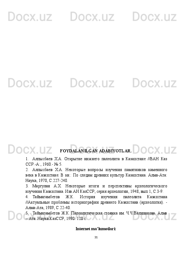 FOYDALANILGAN ADABIYOTLAR.
1.               Алпысбаев   Х.А.   Открытие   нижнего   палеолита   в   Казахстане   //ВАН   Каз
ССР.-А:, 1960.- № 5.
2.               Алпысбаев   Х.А.   Некоторые   вопросы   изучения   памятников   каменного
века  в Казахстане.  В  кн.:   По следам   древних  культур  Казахстана.  Алма-Ата:
Наука, 1970, С.227-240.
3.               Маргулан   А.Х.   Некоторые   итоги   и   перспективы   археологического
изучения Казахстана. Изв.АН КазССР, серия археологии, 1948, вып.1, С.3-9.
4.               Таймагамбетов   Ж.К.   История   изучения   палеолита   Казахстана
//Актуальные   проблемы   историографии   древнего   Казахстана   (археология).   -
Алма-Ата, 1989, С.22-40.
5.               Таймагамбетов Ж.К. Палеолитическая стоянка им. Ч.Ч.Валиханова. Алма
– Ата: Наука КазССР, 1990. 128 с.
 
Internet ma’lumotlari:
31 