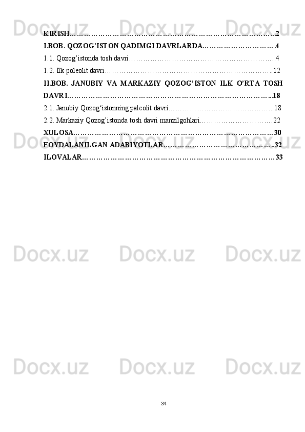 KIRISH…………………………………………………………………………...2
I.BOB. QOZOG’ISTON QADIMGI DAVRLARDA………………………….4
1.1. Qozog’istonda tosh davri……………………………………………………..4
1.2. Ilk poleolit davri……………………………………………………………..12
II.BOB.   JANUBIY   VA   MARKAZIY   QOZOG’ISTON   ILK   O’RTA   TOSH
DAVRI…………………………………………………………………………...18
2.1. Janubiy Qozog istonning paleolit davri……………………………………...18ʻ
2.2. Markaziy Qozog’istonda tosh davri manzilgohlari………………………….22
XULOSA…………………………………………………………………………30
FOYDALANILGAN ADABIYOTLAR………………………………………..32
ILOVALAR………………………………………………………………………33
34 