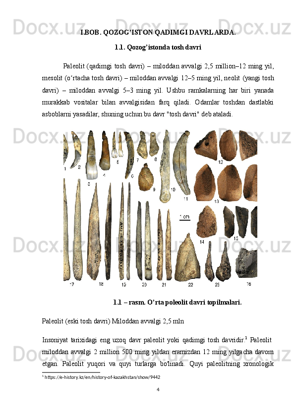 I.BOB. QOZOG’ISTON QADIMGI DAVRLARDA.
1.1. Qozog’istonda tosh davri
Paleolit   (qadimgi  tosh davri) – miloddan avvalgi  2,5 million–12 ming yil,
mesolit (o rtacha tosh davri) – miloddan avvalgi 12–5 ming yil, neolit  ʻ (yangi tosh
davri)   –   miloddan   avvalgi   5–3   ming   yil.   Ushbu   ramkalarning   har   biri   yanada
murakkab   vositalar   bilan   avvalgisidan   farq   qiladi.   Odamlar   toshdan   dastlabki
asboblarni yasadilar, shuning uchun bu davr "tosh davri" deb ataladi.
1.1 – rasm. O’rta poleolit davri topilmalari.
Paleolit  (eski tosh davri) Miloddan avvalgi 2,5 mln
Insoniyat   tarixidagi   eng   uzoq   davr   paleolit   yoki   qadimgi   tosh   davridir. 1
  Paleolit  
miloddan avvalgi   2 million 500  ming yildan  eramizdan 12  ming yilgacha  davom
etgan.   Paleolit   yuqori   va   quyi   turlarga   bo'linadi.   Quyi   paleolitning   xronologik
1
 https://e-history.kz/en/history-of-kazakhstan/show/9442
4 