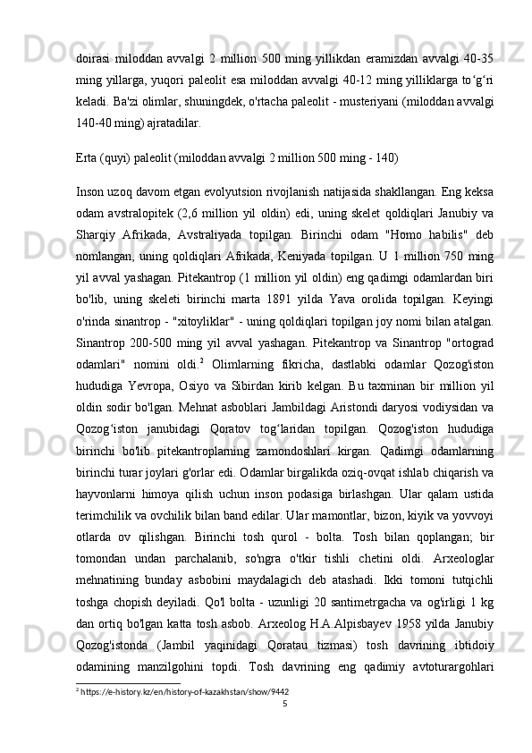 doirasi   miloddan   avvalgi   2   million   500   ming   yillikdan   eramizdan   avvalgi   40-35
ming yillarga, yuqori paleolit   esa miloddan avvalgi 40-12 ming yilliklarga to g riʻ ʻ
keladi. Ba'zi olimlar, shuningdek, o'rtacha paleolit  - musteriyani (miloddan avvalgi
140-40 ming) ajratadilar.
Erta (quyi) paleolit  (miloddan avvalgi 2 million 500 ming - 140)
Inson uzoq davom etgan evolyutsion rivojlanish natijasida shakllangan. Eng keksa
odam   avstralopitek   (2,6   million   yil   oldin)   edi,   uning   skelet   qoldiqlari   Janubiy   va
Sharqiy   Afrikada,   Avstraliyada   topilgan.   Birinchi   odam   "Homo   habilis"   deb
nomlangan,   uning   qoldiqlari   Afrikada,   Keniyada   topilgan.   U   1   million   750   ming
yil avval yashagan. Pitekantrop (1 million yil oldin) eng qadimgi odamlardan biri
bo'lib,   uning   skeleti   birinchi   marta   1891   yilda   Yava   orolida   topilgan.   Keyingi
o'rinda sinantrop - "xitoyliklar" - uning qoldiqlari topilgan joy nomi bilan atalgan.
Sinantrop   200-500   ming   yil   avval   yashagan.   Pitekantrop   va   Sinantrop   "ortograd
odamlari"   nomini   oldi. 2
  Olimlarning   fikricha,   dastlabki   odamlar   Qozog'iston
hududiga   Yevropa,   Osiyo   va   Sibirdan   kirib   kelgan.   Bu   taxminan   bir   million   yil
oldin sodir bo'lgan. Mehnat  asboblari Jambildagi Aristondi daryosi  vodiysidan va
Qozog iston   janubidagi   Qoratov   tog laridan   topilgan.   Qozog'iston   hududiga	
ʻ ʻ
birinchi   bo'lib   pitekantroplarning   zamondoshlari   kirgan.   Qadimgi   odamlarning
birinchi turar joylari g'orlar edi. Odamlar birgalikda oziq-ovqat ishlab chiqarish va
hayvonlarni   himoya   qilish   uchun   inson   podasiga   birlashgan.   Ular   qalam   ustida
terimchilik va ovchilik bilan band edilar. Ular mamontlar, bizon, kiyik va yovvoyi
otlarda   ov   qilishgan.   Birinchi   tosh   qurol   -   bolta.   Tosh   bilan   qoplangan;   bir
tomondan   undan   parchalanib,   so'ngra   o'tkir   tishli   chetini   oldi.   Arxeologlar
mehnatining   bunday   asbobini   maydalagich   deb   atashadi.   Ikki   tomoni   tutqichli
toshga  chopish   deyiladi.  Qo'l  bolta  -   uzunligi   20  santimetrgacha  va   og'irligi  1  kg
dan  ortiq  bo'lgan   katta  tosh  asbob.   Arxeolog  H.A.Alpisbayev   1958  yilda   Janubiy
Qozog'istonda   (Jambil   yaqinidagi   Qoratau   tizmasi)   tosh   davrining   ibtidoiy
odamining   manzilgohini   topdi.   Tosh   davrining   eng   qadimiy   avtoturargohlari
2
 https://e-history.kz/en/history-of-kazakhstan/show/9442
5 