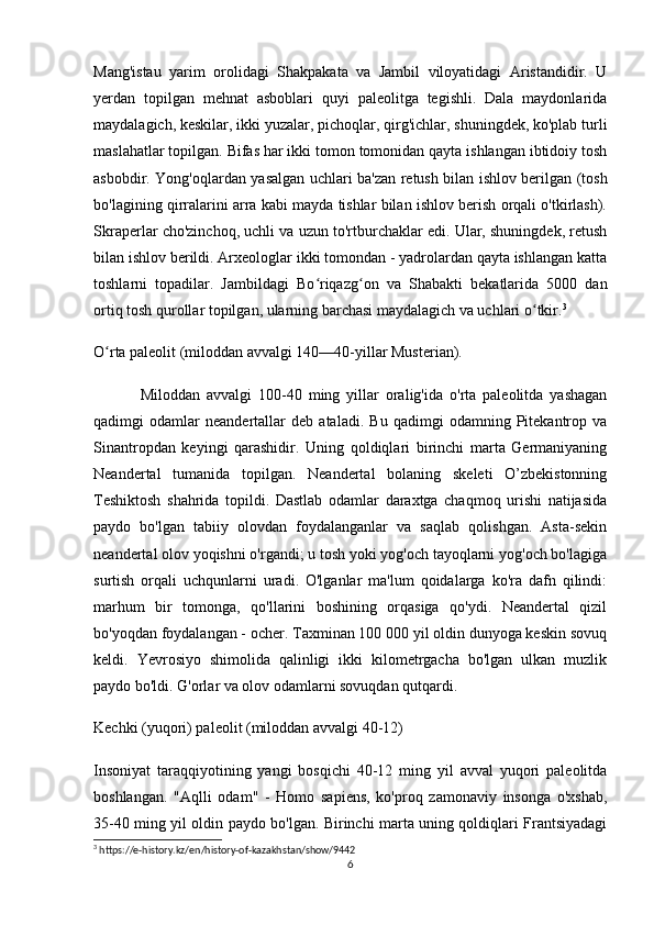 Mang'istau   yarim   orolidagi   Shakpakata   va   Jambil   viloyatidagi   Aristandidir.   U
yerdan   topilgan   mehnat   asboblari   quyi   paleolitga   tegishli.   Dala   maydonlarida
maydalagich, keskilar, ikki yuzalar, pichoqlar, qirg'ichlar, shuningdek, ko'plab turli
maslahatlar topilgan. Bifas har ikki tomon tomonidan qayta ishlangan ibtidoiy tosh
asbobdir. Yong'oqlardan yasalgan uchlari ba'zan retush bilan ishlov berilgan (tosh
bo'lagining qirralarini arra kabi mayda tishlar bilan ishlov berish orqali o'tkirlash).
Skraperlar cho'zinchoq, uchli va uzun to'rtburchaklar edi. Ular, shuningdek, retush
bilan ishlov berildi. Arxeologlar ikki tomondan - yadrolardan qayta ishlangan katta
toshlarni   topadilar.   Jambildagi   Bo riqazg on   va   Shabakti   bekatlarida   5000   danʻ ʻ
ortiq tosh qurollar topilgan, ularning barchasi maydalagich va uchlari o tkir.	
ʻ 3
 
O rta paleolit 	
ʻ (miloddan avvalgi 140—40-yillar Musterian).
Miloddan   avvalgi   100-40   ming   yillar   oralig'ida   o'rta   paleolitda   yashagan
qadimgi   odamlar   neandertallar   deb   ataladi.   Bu   qadimgi   odamning   Pitekantrop   va
Sinantropdan   keyingi   qarashidir.   Uning   qoldiqlari   birinchi   marta   Germaniyaning
Neandertal   tumanida   topilgan.   Neandertal   bolaning   skeleti   O’zbekistonning
Teshiktosh   shahrida   topildi.   Dastlab   odamlar   daraxtga   chaqmoq   urishi   natijasida
paydo   bo'lgan   tabiiy   olovdan   foydalanganlar   va   saqlab   qolishgan.   Asta-sekin
neandertal olov yoqishni o'rgandi; u tosh yoki yog'och tayoqlarni yog'och bo'lagiga
surtish   orqali   uchqunlarni   uradi.   O'lganlar   ma'lum   qoidalarga   ko'ra   dafn   qilindi:
marhum   bir   tomonga,   qo'llarini   boshining   orqasiga   qo'ydi.   Neandertal   qizil
bo'yoqdan foydalangan - ocher. Taxminan 100 000 yil oldin dunyoga keskin sovuq
keldi.   Yevrosiyo   shimolida   qalinligi   ikki   kilometrgacha   bo'lgan   ulkan   muzlik
paydo bo'ldi. G'orlar va olov odamlarni sovuqdan qutqardi.
Kechki (yuqori) paleolit  (miloddan avvalgi 40-12)
Insoniyat   taraqqiyotining   yangi   bosqichi   40-12   ming   yil   avval   yuqori   paleolitda
boshlangan.   "Aqlli   odam"   -   Homo   sapiens,   ko'proq   zamonaviy   insonga   o'xshab,
35-40 ming yil oldin paydo bo'lgan. Birinchi marta uning qoldiqlari Frantsiyadagi
3
 https://e-history.kz/en/history-of-kazakhstan/show/9442
6 