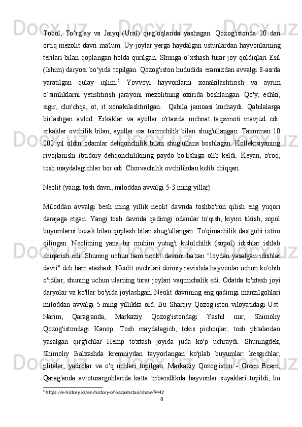 Tobol,   To rg ay   va   Jaiyq   (Ural)   qirg oqlarida   yashagan.   Qozog'istonda   20   danʻ ʻ ʻ
ortiq mezolit davri ma'lum. Uy-joylar yerga haydalgan ustunlardan hayvonlarning
terilari   bilan   qoplangan   holda  qurilgan.  Shunga   o xshash   turar   joy  qoldiqlari   Esil	
ʻ
(Ishim) daryosi bo yida topilgan. Qozog'iston hududida eramizdan avvalgi 8-asrda	
ʻ
yaratilgan   qulay   iqlim. 5
  Yovvoyi   hayvonlarni   xonakilashtirish   va   ayrim
o simliklarni   yetishtirish   jarayoni   mezolitning   oxirida   boshlangan.   Qo'y,   echki,	
ʻ
sigir,   cho'chqa,   ot,   it   xonakilashtirilgan.     Qabila   jamoasi   kuchaydi.   Qabilalarga
birlashgan   avlod.   Erkaklar   va   ayollar   o'rtasida   mehnat   taqsimoti   mavjud   edi:
erkaklar   ovchilik   bilan,   ayollar   esa   terimchilik   bilan   shug'ullangan.   Taxminan   10
000   yil   oldin   odamlar   dehqonchilik   bilan   shug'ullana   boshlagan.   Kollektsiyaning
rivojlanishi   ibtidoiy   dehqonchilikning   paydo   bo'lishiga   olib   keldi.   Keyan,   o'roq,
tosh maydalagichlar bor edi. Chorvachilik ovchilikdan kelib chiqqan.
Neolit  (yangi tosh davri, miloddan avvalgi 5-3 ming yillar)
Miloddan   avvalgi   besh   ming   yillik   neolit   davrida   toshbo'ron   qilish   eng   yuqori
darajaga   etgan.   Yangi   tosh   davrida   qadimgi   odamlar   to'qish,   kiyim   tikish,   sopol
buyumlarni bezak bilan qoplash bilan shug'ullangan. To'qimachilik dastgohi ixtiro
qilingan.   Neolitning   yana   bir   muhim   yutug'i   kulolchilik   (sopol)   idishlar   ishlab
chiqarish edi. Shuning uchun ham  neolit   davrini  ba'zan  "loydan yasalgan  idishlar
davri" deb ham atashadi. Neolit  ovchilari doimiy ravishda hayvonlar uchun ko'chib
o'tdilar, shuning uchun ularning turar joylari vaqtinchalik edi. Odatda to'xtash joyi
daryolar va ko'llar bo'yida joylashgan. Neolit  davrining eng qadimgi manzilgohlari
miloddan   avvalgi   5-ming   yillikka   oid.   Bu   Sharqiy   Qozog'iston   viloyatidagi   Ust-
Narim,   Qarag'anda,   Markaziy   Qozog'istondagi   Yashil   nur,   Shimoliy
Qozog'istondagi   Kanop.   Tosh   maydalagich,   tekis   pichoqlar,   tosh   plitalardan
yasalgan   qirg'ichlar   Hemp   to'xtash   joyida   juda   ko'p   uchraydi.   Shuningdek,
Shimoliy   Balxashda   kremniydan   tayyorlangan   ko'plab   buyumlar:   kesgichlar,
plitalar,   yadrolar   va   o'q   uchlari   topilgan.   Markaziy   Qozog'iston   -   Green   Beam,
Qarag'anda   avtoturargohlarida   katta   tirbandlikda   hayvonlar   suyaklari   topildi,   bu
5
 https://e-history.kz/en/history-of-kazakhstan/show/9442
8 
