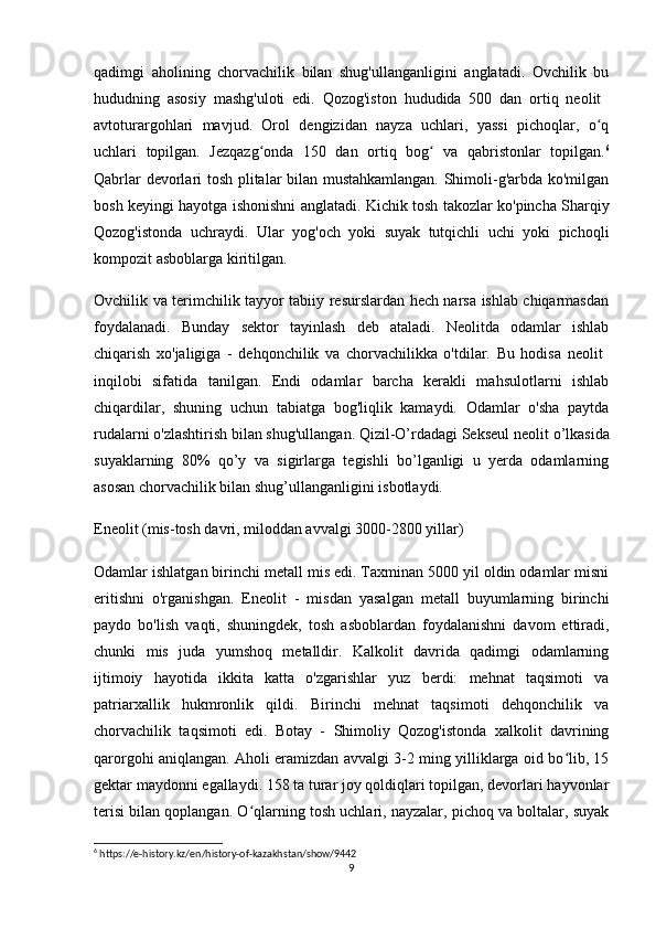qadimgi   aholining   chorvachilik   bilan   shug'ullanganligini   anglatadi.   Ovchilik   bu
hududning   asosiy   mashg'uloti   edi.   Qozog'iston   hududida   500   dan   ortiq   neolit  
avtoturargohlari   mavjud.   Orol   dengizidan   nayza   uchlari,   yassi   pichoqlar,   o qʻ
uchlari   topilgan.   Jezqazg onda   150   dan   ortiq   bog   va   qabristonlar   topilgan.	
ʻ ʻ 6
Qabrlar devorlari tosh plitalar bilan mustahkamlangan. Shimoli-g'arbda ko'milgan
bosh keyingi hayotga ishonishni anglatadi. Kichik tosh takozlar ko'pincha Sharqiy
Qozog'istonda   uchraydi.   Ular   yog'och   yoki   suyak   tutqichli   uchi   yoki   pichoqli
kompozit asboblarga kiritilgan.
Ovchilik va terimchilik tayyor tabiiy resurslardan hech narsa ishlab chiqarmasdan
foydalanadi.   Bunday   sektor   tayinlash   deb   ataladi.   Neolitda   odamlar   ishlab
chiqarish   xo'jaligiga   -   dehqonchilik   va   chorvachilikka   o'tdilar.   Bu   hodisa   neolit  
inqilobi   sifatida   tanilgan.   Endi   odamlar   barcha   kerakli   mahsulotlarni   ishlab
chiqardilar,   shuning   uchun   tabiatga   bog'liqlik   kamaydi.   Odamlar   o'sha   paytda
rudalarni o'zlashtirish bilan shug'ullangan. Qizil-O’rdadagi Sekseul neolit  o’lkasida
suyaklarning   80%   qo’y   va   sigirlarga   tegishli   bo’lganligi   u   yerda   odamlarning
asosan chorvachilik bilan shug’ullanganligini isbotlaydi.
Eneolit  (mis-tosh davri, miloddan avvalgi 3000-2800 yillar)
Odamlar ishlatgan birinchi metall mis edi. Taxminan 5000 yil oldin odamlar misni
eritishni   o'rganishgan.   Eneolit   -   misdan   yasalgan   metall   buyumlarning   birinchi
paydo   bo'lish   vaqti,   shuningdek,   tosh   asboblardan   foydalanishni   davom   ettiradi,
chunki   mis   juda   yumshoq   metalldir.   Kalkolit   davrida   qadimgi   odamlarning
ijtimoiy   hayotida   ikkita   katta   o'zgarishlar   yuz   berdi:   mehnat   taqsimoti   va
patriarxallik   hukmronlik   qildi.   Birinchi   mehnat   taqsimoti   dehqonchilik   va
chorvachilik   taqsimoti   edi.   Botay   -   Shimoliy   Qozog'istonda   xalkolit   davrining
qarorgohi aniqlangan. Aholi eramizdan avvalgi 3-2 ming yilliklarga oid bo lib, 15	
ʻ
gektar maydonni egallaydi. 158 ta turar joy qoldiqlari topilgan, devorlari hayvonlar
terisi bilan qoplangan. O qlarning tosh uchlari, nayzalar, pichoq va boltalar, suyak	
ʻ
6
 https://e-history.kz/en/history-of-kazakhstan/show/9442
9 
