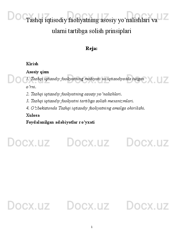 Tashqi iqtisodiy faoliyatning asosiy yo’nalishlari va
ularni tartibga solish prinsiplari
Reja:
Kirish
Asosiy qism
1.  Tashqi   iqtisodiy   faoliyatning   mohiyati   va   iqtisodiyotda   tutgan  
o ’ rni .
2. Tashqi iqtisodiy faoliyatning asosiy yo’nalishlari.
3. Tashqi iqtisodiy faoliyatni tartibga solish mexanizmlari.
4. O’zbekistonda Tashqi iqtisodiy faoliyatning amalga ohirilishi.
Xulosa
Foydalanilgan adabiyotlar ro’yxati
1 