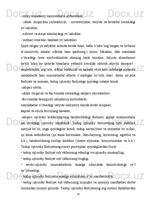 - ilmiy-texnikaviy maxsulotlarni ayrboshlash; 
-   ishlab   chiqarishni   joylashtirish;   -   investitsiyalar,   valyuta   va   kreditlar   borasidagi
yo’nalishlar; 
- axborot va aloqa sohalaridagi yo’nalishlar; 
- mehnat resurslari harakati yo’nalishlari. 
Qayd etilgan yo’nalishlar alohida tarzda emas, balki o’zaro bog’langan va birbirini
ta’minlovchi   sohalar   sifatida   ham   qaralmog’i   lozim.   Masalan,   ikki   mamlakat
o’rtasidagi   tovar   ayirboshlashda   ularning   bank   tizimlari,   balyuta   almashinuvi
tartibi   bilan   bir   qatorda   tovarlarni   yetkazib   berishda   ishtirok   etuvchi   transport   -
ekspeditorlik, sug’urta,  sifatni  tekshirish  va  nazorat  etish  kabi   sohalarga  aloqador
masalalarda   ham   munosabatlar   albatta   o’rnatilgan   bo’lishi   shart.   Jahon   xo’jalik
faoliyati va xususan, tashqi iqtisodiy faoliyatga quyidagi sohalar kiradi:
-xalqaro savdo; 
-ishlab chiqarish va fan-texnika sohasidagi xalqaro ixtisoslashuv; 
-fan-texnika taraqqiyoti natijalarini ayrboshlash; 
mamlakatlar o’rtasidagi valyuta moliyaviy hamda kredit aloqalari; 
kapital va ishchi kuchining harakati; 
-xalqaro   iqtisodiy   tashkilotlarning   hamkorlikdagi   faoliyati,   global   muammolarni
hal   etishdagi   iqtisodiy   hamkorlik.   Tashqi   iqtisodiy   faoliyatning   turli   shakllari
mavjud bo’lib, unga quyidagilar kiradi: tashqi savdo(tovar va xizmatlar bo’yicha),
qo’shma   tadbirkorlik   (qo’shma   korxonalar,   franchayzing,   laysenzing,   agentlik   va
h.k.),   hamkorlikning   boshqa   shakllari   (biznes   alyanslar,   konsortsiumlar   va   h.k.).
T а shqi iqtisodiy f а oliyatning  а sosiy printsipl а ri quyid а gil а rd а n ibor а t: 
• t а shqi iqtisodiy f а oliyat sub’ektl а rining erkinligi v а  iqtisodiy must а qilligi; 
• t а shqi iqtisodiy f а oliyat sub’ektl а rining tengligi; 
•   s а vdo-iqtisodiy   munos а b а tl а rni   а m а lg а   oshirishd а   k а msitishl а rg а   yo’l
qo’yilm а sligi; 
• t а shqi iqtisodiy f а oliyatni  а m а lg а  oshirishd а n o^ro m а nf аа tdorlik; 
•  t а shqi  iqtisodiy  f а oliyat   sub’ektl а rining  huquqkri   v а   qonuniy  m а nf аа tl а ri  d а vl а t
tomonid а n himoya qilinishi. Tashqi iqtisodiy faoliyatning eng muhim shakillaridan
10