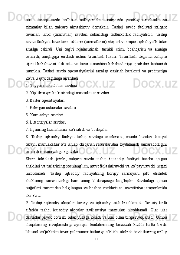 biri   -   tashqi   savdo   bo’lib   u   milliy   mehnat   natijasida   yaratilgan   mahsulot   va
xizmatlar   bilan   xalqaro   almashinuv   demakdir.   T а shqi   s а vdo   f а oliyati   x а lq а ro
tov а rl а r,   ishkr   (xizm а tl а r)   s а vdosi   soh а sid а gi   t а dbirkorlik   f а oliyatidir.   T а shqi
s а vdo f а oliyati tov а rl а rni, ishl а rni (xizm а tl а rni) eksport v а  import qilish yo’li bil а n
а m а lg а   oshirdi.   Uni   tog’ri   rejalashtirish,   tashkil   etish,   boshqarish   va   amalga
oshirish,   aniqligiga   erishish   uchun   tasniflash   lozim.   Tasniflash   deganda   xalqaro
tijorat  kelishuvini  oldi-sotti  va tovar  almashish  kelishuvlariga ajratishni  tushunish
mumkin.   Tashqi   savdo   operatsiyalarini   amalga   oshirish   harakteri   va   predmetiga
ko’ra u quyidagilarga ajratiladi: 
1. Tayyor maxsulotlar savdosi 
2. Yig’ilmagan ko’rinishdagi maxsulotlar savdosi 
3. Barter operatsiyalari 
4. Eskirgan uskunalar savdosi 
5. Xom-ashyo savdosi 
6. Litsenziyalar savdosi 
7. Injiniring hizmatlarini ko’rsatish va boshqalar. 
8.   Tashqi   iqtisodiy   faoliyat   tashqi   savdoga   asoslanadi,   chunki   bunday   faoliyat
tufayli mamlakatlar o’z ishlab chiqarish resurslaridan foydalanish samaradorligini
oshirish imkoniyatiga egadirlar. 
Shuni   takidlash   joizki,   xalqaro   savdo   tashqi   iqtisodiy   faoliyat   barcha   qolgan
shakllari va turlarining boshlang’ich, muvofiqlashtiruvchi va ko’paytiruvchi negizi
hisoblanadi.   Tashqi   iqtisodiy   faoliyatning   horijiy   sarmoyani   jalb   etishdek
shaklining   samaradorligi   ham   uning   7   darajasiga   bog’liqdir.   Savdodagi   qonun
hujjatlari   tomonidan   belgilangan   va   boshqa   cheklashlar   investitsiya   jarayonlarida
aks etadi. 
9.   Tashqi   iqtisodiy   aloqalar   tarixiy   va   iqtisodiy   toifa   hisoblanadi.   Tarixiy   toifa
sifatida   tashqi   iqtisodiy   aloqalar   sivilizatsiya   maxsuloti   hisoblanadi.   Ular   ular
davlatlar paydo bo’lishi bilan yuzaga keladi va ular bilan birga rivojlanadi. Ushbu
aloqalarning   rivojlanishiga   ayniqsa   feodalizmning   tanazzuli   kuchli   turtki   berdi.
Natural xo’jalikdan tovar-pul munosabatlariga o’tilishi alohida davlatlarning milliy
11 