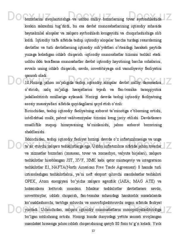 bozorlarini   rivojlantirishga   va   ushbu   milliy   bozorlarning   tovar   ayrboshlashida
keskin   sakrashni   tug’dirdi,   bu   esa   davlat   munosabatlarining   iqtisodiy   sohasida
baynalmilal   aloqalar   va   xalqaro   ayrboshlash   kengayishi   va   chuqurlashishiga   olib
keldi. Iqtisodiy toifa sifatida tashqi iqtisodiy aloqalar barcha turdagi resurslarning
davlatlar   va   turli   davlatlarning   iqtisodiy   sub’yektlari   o’rtasidagi   harakati   paytida
yuzaga   keladigan   ishlab   chiqarish   -iqtisodiy   munosabatlar   tizimini   tashkil   etadi.
ushbu   ikki   taraflama   munosabatlar   davlat   iqtisodiy   hayotining   barcha   sohalarini,
avvalo   uning   ishlab   chiqarish,   savdo,   investitsiyaga   oid   vamoliyaviy   faoliyatini
qamrab oladi. 
10.Hozirgi   jahon   xo’jaligida   tashqi   iqtisodiy   aloqalar   davlat   milliy   daromadini
o’stirish,   xalq   xo’jaligi   harajatlarini   tejash   va   fan-texnika   taraqqiyotini
jadallashtirish   omillariga   aylanadi.   Hozirgi   davrda   tashqi   iqtisodiy   faoliyatning
asosiy xususiyatlari sifatida quyidagilarni qayd etish o’rinli: 
Birinchidan,   tashqi   iqtisodiy   faoliyatning   axborot   ta’minotiga   e’tiborning   ortishi,
intellektual   mulk,   patent   valitsenziyalar   tizimini   keng   joriy   etilishi.   Davlatlararo
mualliflik   xuquqi   himoyasining   ta’minlanishi,   jahon   axborot   bozorining
shakllanishi. 
Ikkinchidan,   tashqi  iqtisodiy  faoliyat   hozirgi  davrda  o’z  infratuzilmasiga   va  unga
ta’sir etuvchi xalqaro tashkilotlarga ega. Ushbu infratuzilma sifatida jahon tovarlar
va   xizmatlar   bozorlari   (xususan,   tovar   va   xomashyo,   valyuta   birjalari),   xalqaro
tashkilotlar   hisoblangan   JST,   XVF,   XMK   kabi   qator   mintaqaviy   va   integratsion
tashkilotlar   EI,   NAFTA(North   American   Free   Trade   Agreement)   8   hamda   turli
ixtisoslashgan   tashkilotlalrni,   ya’ni   neft   eksport   qiluvchi   mamlakatlar   tashkiloti
OPEK,   Atom   energiyasi   bo’yicha   xalqaro   agentlik   (IAEA;   MAG   ATE)   va
hokazolarni   keltirish   mumkin.   Mazkur   tashkilotlar   davlatlararo   savdo,
investitsiylar,   ishlab   chiqarish,   fan-texnika   sohasidagi   hamkorlik   masalalarida
ko’maklashuvchi,  tartibga  soluvchi  va  muvofiqlashtiruvchi   organ  sifatida  faoliyat
yuritadi.   Uchinchidan,   xalqaro   iqtisodiy   munosabatlarni   monopoliyalashtirishga
bo’lgan   intilishning   ortishi.   Hozirgi   kunda   dunyodagi   yettita   sanoati   rivojlangan
mamlakat hissasiga jahon ishlab chiqarishining qariyb 80 foizi to’g’ri keladi. Yirik
12