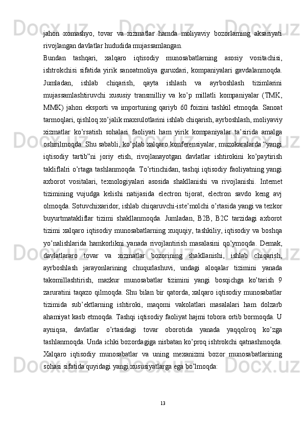 jahon   xomashyo,   tovar   va   xizmatlar   hamda   moliyaviy   bozorlarning   aksariyati
rivojlangan davlatlar hududida mujassamlangan. 
Bundan   tashqari,   xalqaro   iqtisodiy   munosabatlarning   asosiy   vositachisi,
ishtrokchisi   sifatida   yirik   sanoatmoliya   guruxlari,   kompaniyalari   gavdalanmoqda.
Jumladan,   ishlab   chiqarish,   qayta   ishlash   va   ayrboshlash   tizimlarini
mujassamlashtiruvchi   xususiy   transmilliy   va   ko’p   millatli   kompaniyalar   (TMK,
MMK)   jahon   eksporti   va   importuning   qariyb   60   foizini   tashkil   etmoqda.   Sanoat
tarmoqlari, qishloq xo’jalik maxsulotlarini ishlab chiqarish, ayrboshlash, moliyaviy
xizmatlar   ko’rsatish   sohalari   faoliyati   ham   yirik   kompaniyalar   ta’sirida   amalga
oshirilmoqda. Shu sababli, ko’plab xalqaro konferensiyalar, muzokaralarda “yangi
iqtisodiy   tartib”ni   joriy   etish,   rivojlanayotgan   davlatlar   ishtirokini   ko’paytirish
takliflalri o’rtaga tashlanmoqda. To’rtinchidan, tashqi iqtisodiy faoliyatning yangi
axborot   vositalari,   texnologiyalari   asosida   shakllanishi   va   rivojlanishi.   Internet
tizimining   vujudga   kelishi   natijasida   electron   tijorat,   electron   savdo   keng   avj
olmoqda. Sotuvchixaridor, ishlab chiqaruvchi-iste’molchi o’rtasida yangi va tezkor
buyurtmatakliflar   tizimi   shakllanmoqda.   Jumladan,   B2B,   B2C   tarzidagi   axborot
tizimi   xalqaro  iqtisodiy   munosabatlarning   xuquqiy,  tashkiliy,   iqtisodiy   va  boshqa
yo’nalishlarida   hamkorlikni   yanada   rivojlantirish   masalasini   qo’ymoqda.   Demak,
davlatlararo   tovar   va   xizmatlar   bozorining   shakllanishi,   ishlab   chiqarish,
ayrboshlash   jarayonlarining   chuqurlashuvi,   undagi   aloqalar   tizimini   yanada
takomillashtirish,   mazkur   munosabatlar   tizimini   yangi   bosqichga   ko’tarish   9
zaruratini  taqazo qilmoqda. Shu bilan bir  qatorda, xalqaro iqtisodiy munosabatlar
tizimida   sub’ektlarning   ishtiroki,   maqomi   vakolatlari   masalalari   ham   dolzarb
ahamiyat kasb etmoqda. Tashqi iqtisodiy faoliyat hajmi tobora ortib bormoqda. U
ayniqsa,   davlatlar   o’rtasidagi   tovar   oborotida   yanada   yaqqolroq   ko’zga
tashlanmoqda. Unda ichki bozordagiga nisbatan ko’proq ishtrokchi qatnashmoqda.
Xalqaro   iqtisodiy   munosabatlar   va   uning   mexanizmi   bozor   munosabatlarining
sohasi sifatida quyidagi yangi xususiyatlarga ega bo’lmoqda: 
13 