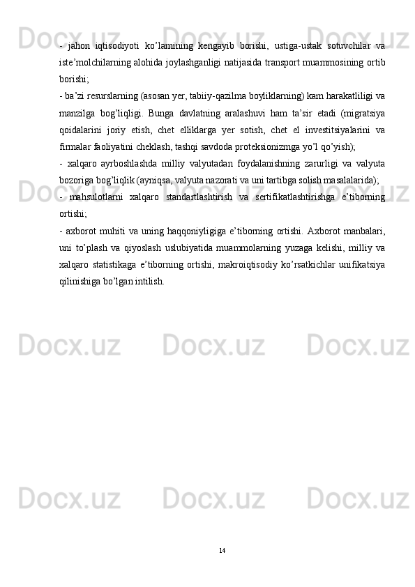 -   jahon   iqtisodiyoti   ko’lamining   kengayib   borishi,   ustiga-ustak   sotuvchilar   va
iste’molchilarning alohida joylashganligi natijasida transport muammosining ortib
borishi; 
- ba’zi resurslarning (asosan yer, tabiiy-qazilma boyliklarning) kam harakatliligi va
manzilga   bog’liqligi.   Bunga   davlatning   aralashuvi   ham   ta’sir   etadi   (migratsiya
qoidalarini   joriy   etish,   chet   elliklarga   yer   sotish,   chet   el   investitsiyalarini   va
firmalar faoliyatini cheklash, tashqi savdoda proteksionizmga yo’l qo’yish); 
-   xalqaro   ayrboshlashda   milliy   valyutadan   foydalanishning   zarurligi   va   valyuta
bozoriga bog’liqlik (ayniqsa, valyuta nazorati va uni tartibga solish masalalarida); 
-   mahsulotlarni   xalqaro   standartlashtirish   va   sertifikatlashtirishga   e’tiborning
ortishi; 
-   axborot   muhiti   va   uning   haqqoniyligiga   e’tiborning   ortishi.   Axborot   manbalari,
uni   to’plash   va   qiyoslash   uslubiyatida   muammolarning   yuzaga   kelishi,   milliy   va
xalqaro   statistikaga   e’tiborning   ortishi,   makroiqtisodiy   ko’rsatkichlar   unifikatsiya
qilinishiga bo’lgan intilish.
14 