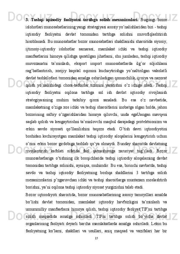 3.   Tashqi   iqtisodiy   faoliyatni   tartibga   solish   mexanizmlari .   Bugungi   bozor
islohotlari munosabatlarining yangi strategiyasi asosiy yo’nalishlaridan biri - tashqi
iqtisodiy   faoliyatni   davlat   tomonidan   tartibga   solishni   muvofiqlashtirish
hisoblanadi. Bu munosabatlar bozor munosabatlari shakllanishi sharoitida siyosiy,
ijtimoiy-iqtisodiy   islohotlar   samarasi,   mamlakat   ichki   va   tashqi   iqtisodiy
manfaatlarini  himoya qiIishga qaratilgan jihatlami, shu jumladan,  tashqi  iqtisodiy
muvozanatni   ta’minlash,   eksport   import   munosabatlarda   ilg’or   siljishlami
rag’batlantirish,   xorijiy   kapital   oqimini   kuchaytirishga   yo’naltirilgan   vakolatIi
davlat tashkilotlari tomonidan amalga oshiriladigan qonunchilik, ijroiya va nazorat
qilish   yo’nalishidagi   chora-tadbirlar   tizimini   yaratishni   o’z   ichiga   oladi.   Tashqi
iqtisodiy   faoliyatni   oqilona   tartibga   sol   ish   davlat   iqtisodiy   rivojlanish
strategiyasining   muhim   tarkibiy   qismi   sanaladi.   Bu   esa   o’z   navbatida,
mamlakatning o’ziga xos ichki va tashqi sharoitlarini inobatga olgan holda, jahon
bozorining   salbiy   o’zgarishlaridan   himoya   qiluvchi,   unda   egaUangan   mavqeni
saqlab qolish va kengaytirishni ta’minlovchi maqbul darajadagi protektsionizm va
erkin   savdo   siyosati   qo’llanilishini   taqozo   etadi.   O’tish   davri   iqtisodiyotini
boshidan   kechirayotgan   mamlakat   tashqi   iqtisodiy   aloqalarini   kengaytirish   uchun
o’zini   erkin   bozor   girdobiga   tashlab   qo’ya   olmaydi.   Bunday   sharoitda   davlatning
rivojlantirish   kafolati   sifatida   faol   qatnashuviga   zaruriyat   tug’i1adi.   Bozor
munosabatlariga   o’tishning   ilk   bosqichlarida   tashqi   iqtisodiy   aloqalaming   davlat
tomonidan tartibga solinishi, ayniqsa, muhimdir. Bu esa, birinchi navbatda, tashqi
savdo   va   tashqi   iqtisodiy   faoliyatning   boshqa   shakllarini   3   tartibga   solish
mexanizmlarini   p’zgaruvchan  ichki   va   tashqi   sharoitlarga   muntazam   moslashtirib
borishni, ya’ni oqilona tashqi iqtisodiy siyosat yurgizishni talab etadi. 
Bozor   iqtisodiyoti   sharoitida,   bozor   munosabatlarining   asosiy   tamoyillari   amalda
bo’lishi   davlat   tomonidan,   mamlakat   iqtisodiy   havfsizligini   ta’minlash   va
umummilliy   manfaatlami   himoya   qilish,   tashqi   iqtisodiy   faoliyat(TIF)ni   tartibga
solish   maqsadida   amalga   oshiriladi.   TIFni   tartibga   solish   bo’yicha   davlat
organlarining   faoliyati   deyarli   barcha   mamlakatlarda   amalga   oshiriladi.   Lekin   bu
faoliyatning   ko’lami,   shakllari   va   usullari,   aniq   maqsad   va   vazifalari   har   bir
15 