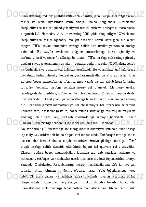 mamlakatning hududiy jihatdan katta-kichikligidan, jahon xo’jaligida tutgan o’mi,
tashqi   va   ichki   siyosatidan   kelib   chiqqan   holda   belgilanadi.   O’zbekiston
Respublikasida  tashqi   iqtisodiy  faoliyatni   tashkil  etish   va  boshqarish  masalalarini
o’rganish   LA.   Hamedov,   A.A1imovlaming   2001-yilda   chop   etilgan   "O’zbekiston
Respublikasida   tashqi   iqtisodiy   faoliyat   asoslari"   nomli   darsligida   o’z   aksini
topgan.   TIFni   davlat   tomonidan   tartibga   solish   turli   usullar   yordamida   amalga
oshiriladi.   Bu   usulIar   sinflanish   belgilari   (mezonlari)ga   ko’ra   iqtisodiy   va
ma’muriy, tarif va notarif usullariga bo’linadi. "TIFni tartibga solishning iqtisodiy
usullari savdo siyosatining vositalari.- bojxona bojlari, soliqlar (QQS, aksiz solig’i
va   boshqalar)   va   bojxona   yig’imlariga   asoslanadi.   Bu   vositalarini   qo’lIash   orqali
davlatning tashqi iqtisodiy faoliyat subyektlari manfaatlariga ta’sir ko’rsatadi. Ular
ko’proq   bozor   munosabatlari   tabiatiga   mos   keladi   va   shu   sabab   hozirda   tashqi
iqtisodiy   faoliyatni   tartibga   solishda   asosiy   rol   o’ynaydi.   Ma’muriy   usullar
tarkibiga davlat qoidalari, me’yorlari, taqiqlashlari kiradi. Bular yordarnida davlat
bevosita tashqi iqtisodiy faoliyat subyektlariga ta’sir ko’rsatib, ular faoliyatlarining
turli jihatlarini jamiyat manfaatlari yo’lida chegaralaydi. Ma’muriy usullar hamma
hollarda   ham,   o’z   tabiatiga   ko’ra,   bozor   muno4   sabatlariga   muvofiq   kelmaydi   va
shuning   uchun   ham   ulami   qo’lIash   kundan-kunga   kamayib   borayapti.   .   Tarif
usullari TIFni tartibga solishning iqtisodiy usullari asosi hisoblanadi. 
Boj tarifiarining TIFni tartibga solishdagi alohida ahamiyati shundaki, ular boshqa
iqtisodiy usullaridan holi holda o’rganishni taqozo etadi. Tarif orqali tartibga solish
asosan   ichki   bozorni   chet   el   raqobatchilaridan   himoya   qilishga   qaratilgan.   Tarif
orqali   tartibga   solish   tizimida   olib   kirish   bojlari   hal   qiluvchi   rol   o’ynaydilar.
Eksport   bojlari   bozor   munosabatlari   tabiatiga   zid   deb   sanaladi,   xalqaro   va
mintaqaviy ittifoqlar va kelishuvlar ulardan xalqaro savdoda foydalanishni tavsiya
etmaydi.   O’zbekiston   Respublikasiga   xorijiy   mamlakatlardan   olib   kirilayotgan
tovarlar   tut1ari   xilmaxii   va   doimo   o’zgarib   turadi.   Yoki   belgilanishiga,   yoki
iste’nfOl   xususiyatlari   va   sifatiga   ko’ra   o’xshash   tovarlar   yurtimiz   ishlab
chiqaruvchilari   tomonidan   tayyorlanyapti.   Lekin   shunday   tovarlar   borki,   ular
mamlakatimiz   ichki   bozoriga   faqat   boshqa   marnlakatlardan   olib   kelinadi.   BuIar
16