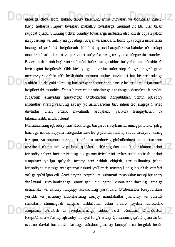 qatoriga   choy,   kofe,   kakao,   tabiiy   kauchuk,   sitrus   mevalari   va   boshqalar   kiradi.
Ko’p   hollarda   import   tovarlari   mahalliy   tovarlarga   monand   ho’lib,   ular   bilan
raqobat qiladi. Shuning uchun bunday tovarlarga nisbatan olib kirish bojlari jahon
miqyosidagi va milliy miqyosdagi harajat va narxlami hosil qilayotgan nisbatlarni
hisobga olgan holda belgilanadi. Ishlab chiqarish harajatlari va baholar o’rtasidagi
nisbat   mahsuIot   turlari   va   guruhlari   bo’yicha   keng   miqyosda   o’zgarishi   mumkin.
Bu esa olib kirish bojlarini mahsulot turlari va guruhlari bo’yicha tabaqalashtirish
lozirnligini   belgilaydi.   Olib   kirilayotgan   tovarlar   turlarining   chegaralanganligi   va
ommaviy   ravishda   olib   kirilishida   bojxona   bojlari   stavkalari   har   bir   mahsulotga
alohida holda yoki ulaming har biriga nisbatan mos asosiy ko’rsatkichlariga qarab
belgilanishi  mumkin. Erkin bozor munosabatlariga asoslangan  demokratik davlat,
fuqarolik   jamiyatini   qurayotgan   O’zbekiston   Respublikasi   uchun   iqtisodiy
islohotlar   strategiyasining   asosiy   yo’nalishlaridan   biri   jahon   xo’jaligiga   5   a’zo
davlatlar   bilan   o’zaro   m~nfaatli   aioqalami   yanacla   kengaytirish   va
takomillashtirishdan iborat. 
Mamlakatning iqtisodiy mustahkamligi, barqaror rivojlanishi, uning jahon xo’jaligi
tizimiga muvaffaqiyatli integrallashuvi ko’p jihatdan tashqi savdo faoliyati, uning
transport   va   bojxona   xizmatlari,   xalqaro   savdoning   globallashuvi   talablariga   mos
ravishcia  takomillashuviga  bog’liq. Mustaqillikning  dastlabki  kunlaridanoq tashqi
iqtisodiy sohani boshqarishning o’ziga xos tizimlarini tezkor shakllantirish, tashqi
aloqalarni   yo’lga   qo’yish,   tamoyillarni   ishlab   chiqish,   respublikaning   jahon
iqtisodiyoti  tizimiga integratsiyalashuvi  yo’llaririi  mustaqil  belgilab olish  vazifasi
yo’lga qo’yiJgan edi. Ayni paytda, respublika hukumati tomonidan tashqi iqtisodiy
faoJiyatni   rivojlantirishga   qaratilgan   bir   qator   chora-tadbirlarning   amalga
oshirilishi   va   zaruriy   huquqiy   asoslarning   yaratilishi   O’zbekiston   Respublikasi
yuridik   va   jismoniy   shaxslarining   xorijiy   mamlakatlar   jismoniy   va   yuridik
shaxslari,   shuningdek   xalqaro   tashkilotlar   bilan   o’zaro   foydali   hamkorlik
aloqalarni   o’rnatish   va   rivojlantirishga   imkon   berdi.   Xususan,   O’zbekiston
Respublikasi «Tashqi iqtisodiy faoliyat to’g’risidagi Qonunining qabul qilinishi bu
ishlarni   davlat   tomonidan   tartibga   solishning   asosiy   tamoyillarini   belgilab   berdi.
17