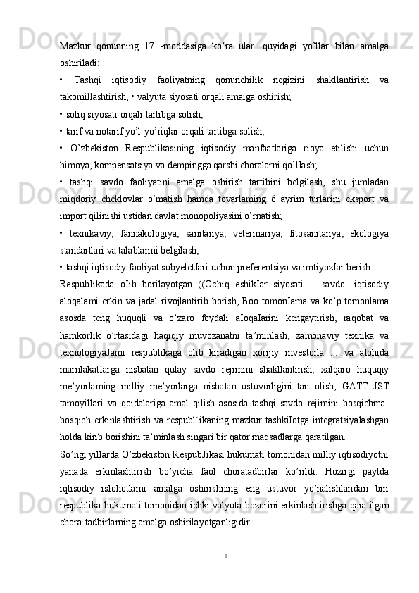 Mazkur   qonunning   17   -moddasiga   ko’ra   ular.   quyidagi   yo’llar   bilan   amalga
oshiriladi: 
•   Tashqi   iqtisodiy   faoliyatning   qonunchilik   negizini   shakllantirish   va
takomillashtirish; • valyuta siyosati orqali amaiga oshirish; 
• soliq siyosati orqali tartibga solish; 
• tarif va notarif yo’l-yo’riqlar orqali tartibga solish; 
•   O’zbekiston   Respublikasining   iqtisodiy   manfaatlariga   rioya   etilishi   uchun
himoya, kompensatsiya va dempingga qarshi choralarni qo’lIash; 
•   tashqi   savdo   faoliyatini   amalga   oshirish   tartibini   belgilash,   shu   jumladan
miqdoriy   cheklovlar   o’matish   hamda   tovarlaming   6   ayrim   turlarini   eksport   va
import qilinishi ustidan davlat monopoliyasini o’rnatish; 
•   texnikaviy,   fannakologiya,   sanitariya,   veterinariya,   fitosanitariya,   ekologiya
standartlari va talablarini belgilash; 
• tashqi iqtisodiy faoliyat subyelctJari uchun preferentsiya va imtiyozIar berish. 
RespubIikada   oIib   borilayotgan   ((Ochiq   eshikIar   siyosati.   -   savdo-   iqtisodiy
aloqalami  erkin va jadal  rivojlantirib borish,  Boo tomonIama va ko’p tomonlama
asosda   teng   huquqli   va   o’zaro   foydali   aIoqaIarini   kengaytirish,   raqobat   va
hamkorlik   o’rtasidagi   haqiqiy   muvozanatni   ta’minlash,   zamonaviy   texnika   va
texnologiyaJami   respublikaga   olib   kiradigan   xorijiy   investorla   ...   va   aIohida
marnlakatIarga   nisbatan   qulay   savdo   rejimini   shakllantirish,   xalqaro   huquqiy
me’yorlaming   milliy   me’yorlarga   nisbatan   ustuvorligini   tan   olish,   GATT   JST
tamoyillari   va   qoidalariga   amal   qilish   asosida   tashqi   savdo   rejimini   bosqichma-
bosqich   erkinlashtirish   va   respubl`ikaning   mazkur   tashkiIotga   integratsiyalashgan
holda kirib borishini ta’minlash singari bir qator maqsadlarga qaratilgan. 
So’ngi yillarda O’zbekiston RespubJikasi hukumati tomonidan milliy iqtisodiyotni
yanada   erkinlashtirish   bo’yicha   faol   choratadbirlar   ko’rildi.   Hozirgi   paytda
iqtisodiy   islohotlarni   amalga   oshirishning   eng   ustuvor   yo’nalishlaridan   biri
respublika hukumati tomonidan ichki valyuta bozorini erkinlashtirishga qaratilgan
chora-tadbirlarning amalga oshirilayotganligidir. 
18