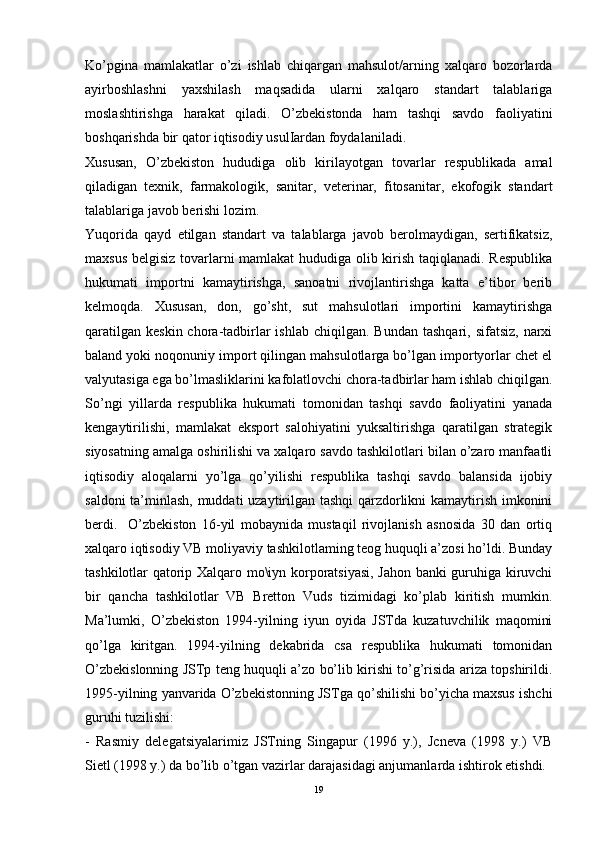 Ko’pgina   mamlakatlar   o’zi   ishlab   chiqargan   mahsulot/arning   xalqaro   bozorlarda
ayirboshlashni   yaxshilash   maqsadida   ularni   xalqaro   standart   talablariga
moslashtirishga   harakat   qiladi.   O’zbekistonda   ham   tashqi   savdo   faoliyatini
boshqarishda bir qator iqtisodiy usulIardan foydalaniladi. 
Xususan,   O’zbekiston   hududiga   olib   kirilayotgan   tovarlar   respublikada   amal
qiladigan   texnik,   farmakologik,   sanitar,   veterinar,   fitosanitar,   ekofogik   standart
talablariga javob berishi lozim. 
Yuqorida   qayd   etilgan   standart   va   talablarga   javob   berolmaydigan,   sertifikatsiz,
maxsus belgisiz tovarlarni mamlakat hududiga olib kirish taqiqlanadi. Respublika
hukumati   importni   kamaytirishga,   sanoatni   rivojlantirishga   katta   e’tibor   berib
kelmoqda.   Xususan,   don,   go’sht,   sut   mahsulotlari   importini   kamaytirishga
qaratilgan  keskin  chora-tadbirlar  ishlab  chiqilgan.  Bundan  tashqari,  sifatsiz,  narxi
baland yoki noqonuniy import qilingan mahsulotlarga bo’lgan importyorlar chet el
valyutasiga ega bo’lmasliklarini kafolatlovchi chora-tadbirlar ham ishlab chiqilgan.
So’ngi   yillarda   respublika   hukumati   tomonidan   tashqi   savdo   faoliyatini   yanada
kengaytirilishi,   mamlakat   eksport   salohiyatini   yuksaltirishga   qaratilgan   strategik
siyosatning amalga oshirilishi va xalqaro savdo tashkilotlari bilan o’zaro manfaatli
iqtisodiy   aloqalarni   yo’lga   qo’yilishi   respublika   tashqi   savdo   balansida   ijobiy
saldoni ta’minlash, muddati uzaytirilgan tashqi  qarzdorlikni kamaytirish imkonini
berdi.     O’zbekiston   16-yil   mobaynida   mustaqil   rivojlanish   asnosida   30   dan   ortiq
xalqaro iqtisodiy VB moliyaviy tashkilotlaming teog huquqli a’zosi ho’ldi. Bunday
tashkilotlar qatorip Xalqaro mo\iyn korporatsiyasi, Jahon banki guruhiga kiruvchi
bir   qancha   tashkilotlar   VB   Bretton   Vuds   tizimidagi   ko’plab   kiritish   mumkin.
Ma’lumki,   O’zbekiston   1994-yilning   iyun   oyida   JSTda   kuzatuvchilik   maqomini
qo’lga   kiritgan.   1994-yilning   dekabrida   csa   respublika   hukumati   tomonidan
O’zbekislonning JSTp teng huquqli a’zo bo’lib kirishi to’g’risida ariza topshirildi.
1995-yilning yanvarida O’zbekistonning JSTga qo’shilishi bo’yicha maxsus ishchi
guruhi tuzilishi:
-   Rasmiy   delegatsiyalarimiz   JSTning   Singapur   (1996   y.),   Jcneva   (1998   y.)   VB
Sietl (1998 y.) da bo’lib o’tgan vazirlar darajasidagi anjumanlarda ishtirok etishdi. 
19