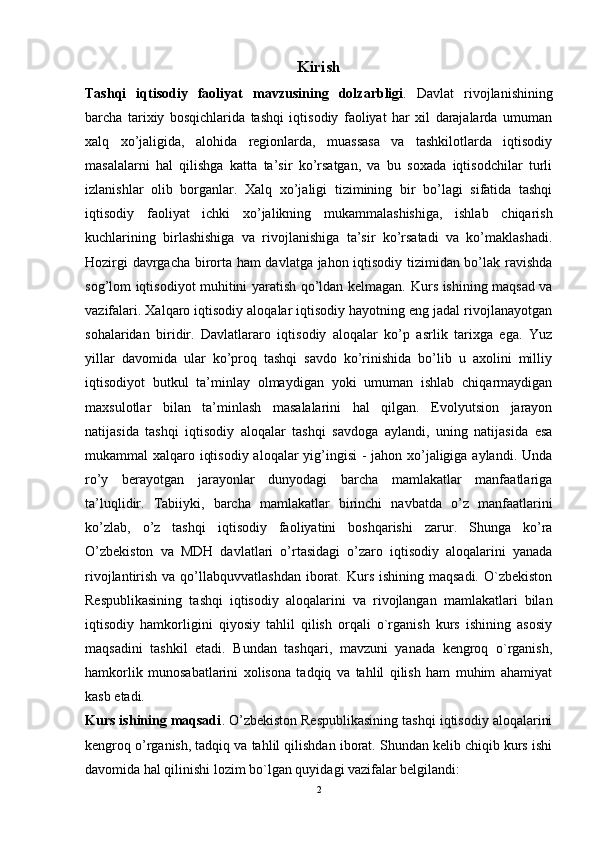 Kirish
Tashqi   iqtisodiy   faoliyat   mavzusining   dolzarbligi .   Davlat   rivojlanishining
barcha   tarixiy   bosqichlarida   tashqi   iqtisodiy   faoliyat   har   xil   darajalarda   umuman
xalq   xo’jaligida,   alohida   regionlarda,   muassasa   va   tashkilotlarda   iqtisodiy
masalalarni   hal   qilishga   katta   ta’sir   ko’rsatgan,   va   bu   soxada   iqtisodchilar   turli
izlanishlar   olib   borganlar.   Xalq   xo’jaligi   tizimining   bir   bo’lagi   sifatida   tashqi
iqtisodiy   faoliyat   ichki   xo’jalikning   mukammalashishiga,   ishlab   chiqarish
kuchlarining   birlashishiga   va   rivojlanishiga   ta’sir   ko’rsatadi   va   ko’maklashadi.
Hozirgi davrgacha birorta ham davlatga jahon iqtisodiy tizimidan bo’lak ravishda
sog’lom iqtisodiyot muhitini yaratish qo’ldan kelmagan.   Kurs ishining maqsad va
vazifalari. Xalqaro iqtisodiy aloqalar iqtisodiy hayotning eng jadal rivojlanayotgan
sohalaridan   biridir.   Davlatlararo   iqtisodiy   aloqalar   ko’p   asrlik   tarixga   ega.   Yuz
yillar   davomida   ular   ko’proq   tashqi   savdo   ko’rinishida   bo’lib   u   axolini   milliy
iqtisodiyot   butkul   ta’minlay   olmaydigan   yoki   umuman   ishlab   chiqarmaydigan
maxsulotlar   bilan   ta’minlash   masalalarini   hal   qilgan.   Evolyutsion   jarayon
natijasida   tashqi   iqtisodiy   aloqalar   tashqi   savdoga   aylandi,   uning   natijasida   esa
mukammal xalqaro iqtisodiy aloqalar yig’ingisi  -  jahon xo’jaligiga aylandi. Unda
ro’y   berayotgan   jarayonlar   dunyodagi   barcha   mamlakatlar   manfaatlariga
ta’luqlidir.   Tabiiyki,   barcha   mamlakatlar   birinchi   navbatda   o’z   manfaatlarini
ko’zlab,   o’z   tashqi   iqtisodiy   faoliyatini   boshqarishi   zarur.   Shunga   ko’ra
O’zbekiston   va   MDH   davlatlari   o’rtasidagi   o’zaro   iqtisodiy   aloqalarini   yanada
rivojlantirish va qo’llabquvvatlashdan  iborat. Kurs ishining  maqsadi. O`zbekiston
Respublikasining   tashqi   iqtisodiy   aloqalarini   va   rivojlangan   mamlakatlari   bilan
iqtisodiy   hamkorligini   qiyosiy   tahlil   qilish   orqali   o`rganish   kurs   ishining   asosiy
maqsadini   tashkil   etadi.   Bundan   tashqari,   mavzuni   yanada   kengroq   o`rganish,
hamkorlik   munosabatlarini   xolisona   tadqiq   va   tahlil   qilish   ham   muhim   ahamiyat
kasb etadi. 
Kurs ishining maqsadi . O’zbekiston Respublikasining tashqi iqtisodiy aloqalarini
kengroq o’rganish, tadqiq va tahlil qilishdan iborat. Shundan kelib chiqib kurs ishi
davomida hal qilinishi lozim bo`lgan quyidagi vazifalar belgilandi: 
2 