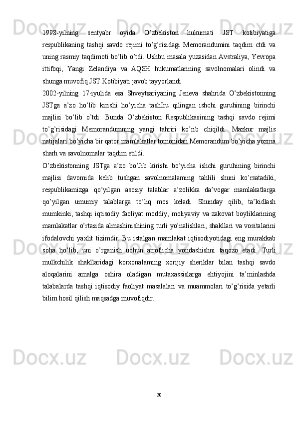 1998-yilning   sentyabr   oyida   O’zbekiston   hukumati   JST   kotibiyatiga
respublikaning   tashqi   savdo   rejimi   to’g’risidagi   Memorandumini   taqdim   ctdi   va
uning rasmiy taqdimoti bo’lib o’tdi. Ushbu masala yuzasidan Avstraliya, Yevropa
ittifoqi,   Yangi   Zelandiya   va   AQSH   hukumatlarining   savolnomalari   olindi   va
shunga muvofiq JST Kotibiyati javob tayyorlandi. 
2002-yilning   17-iyulida   esa   Shveytsariyaning   Jeneva   shahrida   O’zbekistonning
JSTga   a’zo   ho’lib   kirishi   ho’yicha   tashIru   qilingan   ishchi   guruhining   birinchi
majlisi   bo’lib   o’tdi.   Bunda   O’zbekiston   Respublikasining   tashqi   savdo   rejimi
to’g’risidagi   Memorandumning   yangi   tahriri   ko’rib   chiqildi.   Mazkur   majlis
natijalari bo’yicha bir qator mamlakatlar tomonidan Memorandum bo’yicha yozma
sharh va savolnomalar taqdim etildi. 
O’zbekistonning   JSTga   a’zo   bo’Jib   kirishi   bo’yicha   ishchi   guruhining   birinchi
majlisi   davomida   kelib   tushgan   savolnomalaming   tahlili   shuni   ko’rsatadiki,
respublikamizga   qo’yilgan   asosiy   talablar   a’zolikka   da’vogar   mamlakatlarga
qo’yilgan   umumiy   talablarga   to’liq   mos   keladi.   Shunday   qilib,   ta’kidlash
mumkinki,   tashqi   iqtisodiy   faoliyat   moddiy,   moliyaviy   va   zakovat   boyliklarining
mamlakatlar o’rtasida almashinishining turli yo’nalishlari, shakllari va vositalarini
ifodalovchi   yaxlit   tizimdir.   Bu   istalgan   mamlakat   iqtisodiyotidagi   eng   murakkab
soha   ho’lib,   uni   o’rganish   uchun   atroflicha   yondashishni   taqozo   etadi.   Turli
mulkchilik   shakllaridagi   korxonalaming   xorijiy   sheriklar   bilan   tashqi   savdo
aloqalarini   amalga   oshira   oladigan   mutaxassislarga   ehtiyojini   ta’minlashda
talabalarda   tashqi   iqtisodiy   faoliyat   masalalari   va   muammolari   to’g’risida   yetarli
bilim hosil qilish maqsadga muvofiqdir.
20
