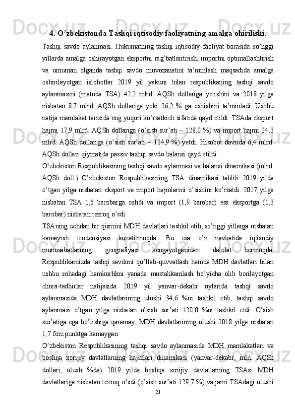 4. O’zbekistonda Tashqi iqtisodiy faoliyatning amalga ohirilishi.
Tashqi   savdo   aylanmasi.   Hukumatning   tashqi   iqtisodiy   faoliyat   borasida   so’nggi
yillarda amalga oshirayotgan eksportni  rag’batlantirish, importni optimallashtirish
va   umuman   olganda   tashqi   savdo   muvozanatini   ta’minlash   maqsadida   amalga
oshirilayotgan   islohotlar   2019   yil   yakuni   bilan   respublikaning   tashqi   savdo
aylanmasini   (matnda   TSA)   42,2   mlrd.   AQSh   dollariga   yetishini   va   2018   yilga
nisbatan   8,7   mlrd.   AQSh   dollariga   yoki   26,2   %   ga   oshishini   ta’minladi.   Ushbu
natija mamlakat tarixida eng yuqori ko’rsatkich sifatida qayd etildi. TSAda eksport
hajmi 17,9 mlrd. AQSh dollariga (o’sish sur’ati – 128,0 %) va import hajmi 24,3
mlrd. AQSh dollariga (o’sish  sur’ati  – 124,9 %)  yetdi. Hisobot  davrida 6,4 mlrd.
AQSh dollari qiymatida passiv tashqi savdo balansi qayd etildi. 
O’zbekiston Respublikasining tashqi savdo aylanmasi va balansi dinamikasi (mlrd.
AQSh   doll.)   O’zbekiston   Respublikasining   TSA   dinamikasi   tahlili   2019   yilda
o’tgan   yilga  nisbatan   eksport   va   import   hajmlarini   o’sishini   ko’rsatdi.   2017  yilga
nisbatan   TSA   1,6   barobarga   oshdi   va   import   (1,9   barobar)   esa   eksportga   (1,3
barobar) nisbatan tezroq o’sdi.
TSAning uchdan bir qismini MDH davlatlari tashkil etib, so’nggi yillarga nisbatan
kamayish   tendensiyasi   kuzatilmoqda.   Bu   esa   o’z   navbatida   iqtisodiy
munosabatlarning   geografiyasi   kengayotganidan   dalolat   bermoqda.
Respublikamizda   tashqi   savdoni   qo’llab-quvvatlash   hamda   MDH   davlatlari   bilan
ushbu   sohadagi   hamkorlikni   yanada   mustahkamlash   bo’yicha   olib   borilayotgan
chora-tadbirlar   natijasida   2019   yil   yanvar-dekabr   oylarida   tashqi   savdo
aylanmasida   MDH   davlatlarining   ulushi   34,6   %ni   tashkil   etib,   tashqi   savdo
aylanmasi   o’tgan   yilga   nisbatan   o’sish   sur’ati   120,0   %ni   tashkil   etdi.   O’sish
sur’atiga  ega bo’lishiga  qaramay, MDH  davlatlarining ulushi  2018 yilga  nisbatan
1,7 foiz punktga kamaygan. 
O’zbekiston   Respublikasining   tashqi   savdo   aylanmasida   MDH   mamlakatlari   va
boshqa   xorijiy   davlatlarning   hajmlari   dinamikasi   (yanvar-dekabr,   mln.   AQSh
dollari,   ulush   %da)   2019   yilda   boshqa   xorijiy   davlatlarning   TSAsi   MDH
davlatlariga nisbatan tezroq o’sdi (o’sish sur’ati 129,7 %) va jami TSAdagi ulushi
21