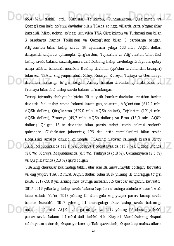 65,4   %ni   tashkil   etdi.   Xususan,   Tojikiston,   Turkmaniston,   Qirg’iziston   va
Qozog’iston kabi qo’shni davlatlar bilan TSAda so’nggi yillarda katta o’zgarishlar
kuzatildi. Misol uchun, so’nggi uch yilda TSA Qirg’iziston va Turkmaniston bilan
3   barobarga   hamda   Tojikiston   va   Qozog’iston   bilan   2   barobarga   oshgan.
Afg’oniston   bilan   tashqi   savdo   29   aylanmasi   yiliga   600   mln.   AQSh   dollari
darajasida   saqlanib   qolmoqda.   Qirg’iziston,   Tojikiston   va   Afg’oniston   bilan   faol
tashqi savdo balansi kuzatilganini mamlakatning tashqi savdodagi faoliyatini ijobiy
natija sifatida  baholash  mumkin.  Boshqa  davlatlar  (qo’shni   davlatlardan  tashqari)
bilan esa TSAda eng yuqori ulush Xitoy, Rossiya, Koreya, Turkiya va Germaniya
davlatlari   hissasiga   to’g’ri   kelgan.   Asosiy   hamkor-davlatlar   qatorida   Eron   va
Fransiya bilan faol tashqi savdo balansi ta’minlangan.
Tashqi   iqtisodiy   faoliyat   bo’yicha   20   ta   yirik   hamkor-davlatlar   orasidan   beshta
davlatda   faol   tashqi   savdo   balansi   kuzatilgan,   xususan,   Afg’oniston   (612,2   mln.
AQSh   dollari),   Qirg’iziston   (529,0   mln.   AQSh   dollari),   Tojikiston   (191,4   mln.
AQSh   dollari),   Fransiya   (65,7   mln.   AQSh   dollari)   va   Eron   (15,0   mln.   AQSh
dollari).   Qolgan   15   ta   davlatlar   bilan   passiv   tashqi   savdo   balansi   saqlanib
qolmoqda.   O’zbekiston   jahonning   193   dan   ortiq   mamlakatlari   bilan   savdo
aloqalarini   amalga   oshirib   kelmoqda.   TSAning   nisbatan   salmoqli   hissasi   Xitoy
Xalq   Respublikasida   (18,1   %),   Rossiya   Federatsiyasida   (15,7   %),   Qozog’istonda
(8,0 %), Koreya Respublikasida (6,5 %), Turkiyada (6,0 %), Germaniyada (2,3 %)
va Qirg’izistonda (2,0 %) qayd etilgan.
TSAning choraklar kesimidagi tahlili ular orasida mavsumiylik borligini ko’rsatdi
va eng yuqori TSA 12 mlrd. AQSh dollari bilan 2019 yilning III choragiga to’g’ri
kelib, 2017-2018 yilllarning mos davriga nisbatan 1,5 barobar oshganini ko’rsatdi.
2017-2019 yillardagi tashqi savdo balansi hajmlari o’sishiga alohida e’tibor berish
talab   etiladi.   Ya’ni,   2018   yilning   III   choragida   eng   yuqori   passiv   tashqi   savdo
balansi   kuzatilib,   2017   yilning   III   choragidagi   aktiv   tashqi   savdo   balansiga
nisbatan   2,6   mlrd.   AQSh   dollarga   oshgan   va   2019   yilning   IV   choragiga   kelib
passiv   savdo   balansi   2,1   mlrd   doll.   tashkil   etdi.   Eksport.   Mamlakatning   eksport
salohiyatini oshirish, eksportyorlarni qo’llab-quvvatlash, eksportbop mahsulotlarni
22 