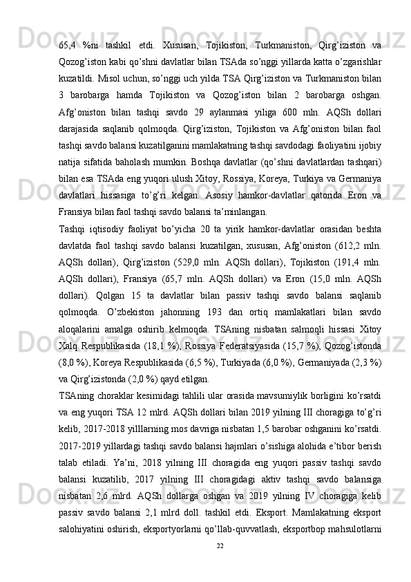 65,4   %ni   tashkil   etdi.   Xususan,   Tojikiston,   Turkmaniston,   Qirg’iziston   va
Qozog’iston kabi qo’shni davlatlar bilan TSAda so’nggi yillarda katta o’zgarishlar
kuzatildi. Misol uchun, so’nggi uch yilda TSA Qirg’iziston va Turkmaniston bilan
3   barobarga   hamda   Tojikiston   va   Qozog’iston   bilan   2   barobarga   oshgan.
Afg’oniston   bilan   tashqi   savdo   29   aylanmasi   yiliga   600   mln.   AQSh   dollari
darajasida   saqlanib   qolmoqda.   Qirg’iziston,   Tojikiston   va   Afg’oniston   bilan   faol
tashqi savdo balansi kuzatilganini mamlakatning tashqi savdodagi faoliyatini ijobiy
natija sifatida  baholash  mumkin.  Boshqa  davlatlar  (qo’shni   davlatlardan  tashqari)
bilan esa TSAda eng yuqori ulush Xitoy, Rossiya, Koreya, Turkiya va Germaniya
davlatlari   hissasiga   to’g’ri   kelgan.   Asosiy   hamkor-davlatlar   qatorida   Eron   va
Fransiya bilan faol tashqi savdo balansi ta’minlangan.
Tashqi   iqtisodiy   faoliyat   bo’yicha   20   ta   yirik   hamkor-davlatlar   orasidan   beshta
davlatda   faol   tashqi   savdo   balansi   kuzatilgan,   xususan,   Afg’oniston   (612,2   mln.
AQSh   dollari),   Qirg’iziston   (529,0   mln.   AQSh   dollari),   Tojikiston   (191,4   mln.
AQSh   dollari),   Fransiya   (65,7   mln.   AQSh   dollari)   va   Eron   (15,0   mln.   AQSh
dollari).   Qolgan   15   ta   davlatlar   bilan   passiv   tashqi   savdo   balansi   saqlanib
qolmoqda.   O’zbekiston   jahonning   193   dan   ortiq   mamlakatlari   bilan   savdo
aloqalarini   amalga   oshirib   kelmoqda.   TSAning   nisbatan   salmoqli   hissasi   Xitoy
Xalq   Respublikasida   (18,1   %),   Rossiya   Federatsiyasida   (15,7   %),   Qozog’istonda
(8,0 %), Koreya Respublikasida (6,5 %), Turkiyada (6,0 %), Germaniyada (2,3 %)
va Qirg’izistonda (2,0 %) qayd etilgan.
TSAning choraklar kesimidagi tahlili ular orasida mavsumiylik borligini ko’rsatdi
va eng yuqori TSA 12 mlrd. AQSh dollari bilan 2019 yilning III choragiga to’g’ri
kelib, 2017-2018 yilllarning mos davriga nisbatan 1,5 barobar oshganini ko’rsatdi.
2017-2019 yillardagi tashqi savdo balansi hajmlari o’sishiga alohida e’tibor berish
talab   etiladi.   Ya’ni,   2018   yilning   III   choragida   eng   yuqori   passiv   tashqi   savdo
balansi   kuzatilib,   2017   yilning   III   choragidagi   aktiv   tashqi   savdo   balansiga
nisbatan   2,6   mlrd.   AQSh   dollarga   oshgan   va   2019   yilning   IV   choragiga   kelib
passiv   savdo   balansi   2,1   mlrd   doll.   tashkil   etdi.   Eksport.   Mamlakatning   eksport
salohiyatini oshirish, eksportyorlarni qo’llab-quvvatlash, eksportbop mahsulotlarni
22