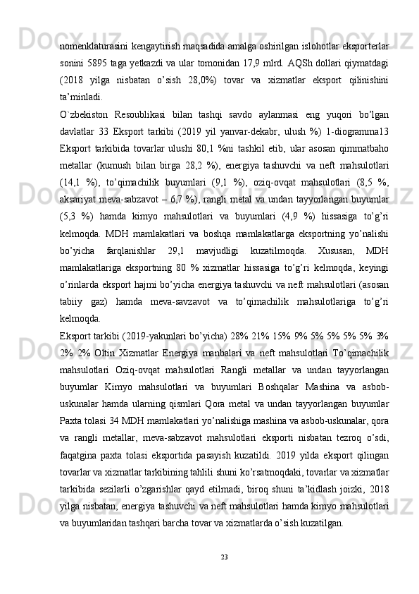 nomenklaturasini kengaytirish maqsadida amalga oshirilgan islohotlar eksporterlar
sonini 5895 taga yetkazdi va ular tomonidan 17,9 mlrd. AQSh dollari qiymatdagi
(2018   yilga   nisbatan   o’sish   28,0%)   tovar   va   xizmatlar   eksport   qilinishini
ta’minladi.
O`zbekiston   Resoublikasi   bilan   tashqi   savdo   aylanmasi   eng   yuqori   bo’lgan
davlatlar   33   Eksport   tarkibi   (2019   yil   yanvar-dekabr,   ulush   %)   1-diogramma13
Eksport   tarkibida   tovarlar   ulushi   80,1   %ni   tashkil   etib,   ular   asosan   qimmatbaho
metallar   (kumush   bilan   birga   28,2   %),   energiya   tashuvchi   va   neft   mahsulotlari
(14,1   %),   to’qimachilik   buyumlari   (9,1   %),   oziq-ovqat   mahsulotlari   (8,5   %,
aksariyat   meva-sabzavot   –   6,7   %),   rangli   metal   va   undan   tayyorlangan   buyumlar
(5,3   %)   hamda   kimyo   mahsulotlari   va   buyumlari   (4,9   %)   hissasiga   to’g’ri
kelmoqda.   MDH   mamlakatlari   va   boshqa   mamlakatlarga   eksportning   yo’nalishi
bo’yicha   farqlanishlar   29,1   mavjudligi   kuzatilmoqda.   Xususan,   MDH
mamlakatlariga   eksportning   80   %   xizmatlar   hissasiga   to’g’ri   kelmoqda,   keyingi
o’rinlarda eksport hajmi bo’yicha energiya tashuvchi va neft mahsulotlari (asosan
tabiiy   gaz)   hamda   meva-savzavot   va   to’qimachilik   mahsulotlariga   to’g’ri
kelmoqda. 
Eksport tarkibi (2019-yakunlari bo’yicha) 28% 21% 15% 9% 5% 5% 5% 5% 3%
2%   2%   Oltin   Xizmatlar   Energiya   manbalari   va   neft   mahsulotlari   To’qimachilik
mahsulotlari   Oziq-ovqat   mahsulotlari   Rangli   metallar   va   undan   tayyorlangan
buyumlar   Kimyo   mahsulotlari   va   buyumlari   Boshqalar   Mashina   va   asbob-
uskunalar   hamda   ularning   qismlari   Qora   metal   va   undan   tayyorlangan   buyumlar
Paxta tolasi 34 MDH mamlakatlari yo’nalishiga mashina va asbob-uskunalar, qora
va   rangli   metallar,   meva-sabzavot   mahsulotlari   eksporti   nisbatan   tezroq   o’sdi,
faqatgina   paxta   tolasi   eksportida   pasayish   kuzatildi.   2019   yilda   eksport   qilingan
tovarlar va xizmatlar tarkibining tahlili shuni ko’rsatmoqdaki, tovarlar va xizmatlar
tarkibida   sezilarli   o’zgarishlar   qayd   etilmadi,   biroq   shuni   ta’kidlash   joizki,   2018
yilga nisbatan, energiya tashuvchi va neft mahsulotlari hamda kimyo mahsulotlari
va buyumlaridan tashqari barcha tovar va xizmatlarda o’sish kuzatilgan.
23 