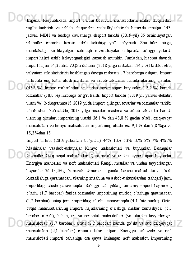 Import .   Respublikada   import   o’rnini   bosuvchi   mahsulotlarni   ishlab   chiqarishni
rag’batlantirish   va   ishlab   chiqarishni   mahalliylashtirish   borasida   amalga   143-
jadval.   MDH   va   boshqa   davlatlarga   eksport   tarkibi   (2019-yil)   35   oshirilayotgan
islohotlar   importni   keskin   oshib   ketishiga   yo’l   qo’ymadi.   Shu   bilan   birga,
mamlakatga   kiritilayotgan   salmoqli   investitsiyalar   natijasida   so’nggi   yillarda
import  hajmi  oshib  kelayotganligini  kuzatish  mumkin.  Jumladan,   hisobot   davrida
import hajmi 24,3 mlrd. AQSh dollarni (2018 yilga nisbatan 124,9 %) tashkil etib,
valyutani erkinlashtirish boshlangan davrga nisbatan 1,7 barobarga oshgan. Import
tarkibida   eng   katta   ulush   mashina   va   asbob-uskunalar   hamda   ularning   qismlari
(43,8   %),   kimyo   mahsulotlari   va   undan   tayyorlangan   buyumlar   (13,2   %)   hamda
xizmatlar (10,0 %) hisobiga to’g’ri  keldi. Import  tarkibi (2019 yil  yanvar-dekabr,
ulush %) 2-diogramma15 2019 yilda import qilingan tovarlar va xizmatlar tarkibi
tahlili   shuni   ko’rsatdiki,   2018   yilga   nisbatan   mashina   va   asbob-uskunalar   hamda
ularning   qismlari   importining   ulushi   36,1   %   dan   43,8   %   gacha   o’sdi,   oziq-ovqat
mahsulotlari va kimyo mahsulotlari importining ulushi esa 9,1 % dan 7,8 %ga va
15,3 %dan 15 
Import   tarkibi   (2019-yakunlari   bo’yicha)   44%   13%   13%   10%   8%   7%   4%1%
Mashinalar   vaasbob-uskunalar   Kimyo   mahsulotlari   va   buyumlari   Boshqalar
Xizmatlar   Oziq-ovqat   mahsulotlari   Qora   metal   va   undan   tayyorlangan   buyumlar
Energiya   manbalari   va   neft   mahsulotlari   Rangli   metallar   va   undan   tayyorlangan
buyumlar   36   13,2%ga   kamaydi.   Umuman   olganda,   barcha   mahsulotlarda   o’sish
kuzatilishiga qaramasdan, ularning (mashina va asbob-uskunalardan tashqari) jami
importdagi   ulushi   pasaymoqda.   So’nggi   uch   yildagi   umumiy   import   hajmining
o’sishi   (1,7   barobar)   fonida   xizmatlar   importining   mutloq   o’sishiga   qaramasdan
(1,2   barobar)   uning   jami   importdagi   ulushi   kamaymoqda   (4,1   foiz   punkt).   Oziq-
ovqat   mahsulotlarining   importi   hajmlarining   o’sishiga   shakar   xomashyosi   (6,1
barobar   o’sish),   kakao,   un   va   qandolat   mahsulotlari   (va   ulardan   tayyorlangan
mahsulotlar)   (1,7   barobar),   sitrus   (2,2   barobar)   hamda   go’sht   va   sub   oziq-ovqat
mahsulotlari   (2,1   barobar)   importi   ta’sir   qilgan.   Energiya   tashuvchi   va   neft
mahsulotlari   importi   oshishiga   esa   qayta   ishlangan   neft   mahsuloti   importining
24 