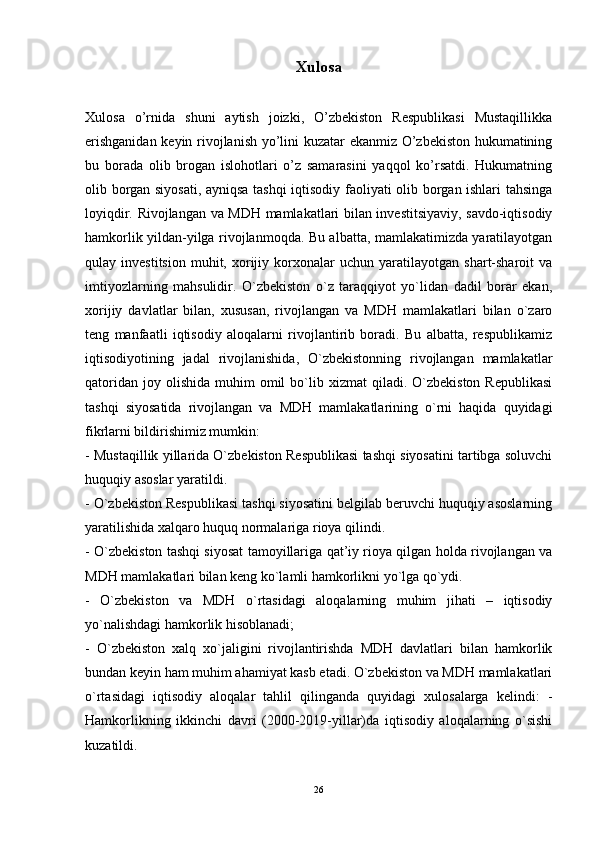 Xulosa
Xulosa   o’rnida   shuni   aytish   joizki,   O’zbekiston   Respublikasi   Mustaqillikka
erishganidan keyin rivojlanish yo’lini kuzatar ekanmiz O’zbekiston hukumatining
bu   borada   olib   brogan   islohotlari   o’z   samarasini   yaqqol   ko’rsatdi.   Hukumatning
olib borgan siyosati, ayniqsa tashqi iqtisodiy faoliyati olib borgan ishlari tahsinga
loyiqdir. Rivojlangan va MDH mamlakatlari bilan investitsiyaviy, savdo-iqtisodiy
hamkorlik yildan-yilga rivojlanmoqda. Bu albatta, mamlakatimizda yaratilayotgan
qulay  investitsion   muhit,   xorijiy   korxonalar   uchun  yaratilayotgan   shart-sharoit   va
imtiyozlarning   mahsulidir.   O`zbekiston   o`z   taraqqiyot   yo`lidan   dadil   borar   ekan,
xorijiy   davlatlar   bilan,   xususan,   rivojlangan   va   MDH   mamlakatlari   bilan   o`zaro
teng   manfaatli   iqtisodiy   aloqalarni   rivojlantirib   boradi.   Bu   albatta,   respublikamiz
iqtisodiyotining   jadal   rivojlanishida,   O`zbekistonning   rivojlangan   mamlakatlar
qatoridan   joy  olishida   muhim   omil  bo`lib  xizmat   qiladi.  O`zbekiston  Republikasi
tashqi   siyosatida   rivojlangan   va   MDH   mamlakatlarining   o`rni   haqida   quyidagi
fikrlarni bildirishimiz mumkin: 
- Mustaqillik yillarida O`zbekiston Respublikasi tashqi siyosatini tartibga soluvchi
huquqiy asoslar yaratildi. 
- O`zbekiston Respublikasi tashqi siyosatini belgilab beruvchi huquqiy asoslarning
yaratilishida xalqaro huquq normalariga rioya qilindi. 
- O`zbekiston tashqi siyosat tamoyillariga qat’iy rioya qilgan holda rivojlangan va
MDH mamlakatlari bilan keng ko`lamli hamkorlikni yo`lga qo`ydi. 
-   O`zbekiston   va   MDH   o`rtasidagi   aloqalarning   muhim   jihati   –   iqtisodiy
yo`nalishdagi hamkorlik hisoblanadi; 
-   O`zbekiston   xalq   xo`jaligini   rivojlantirishda   MDH   davlatlari   bilan   hamkorlik
bundan keyin ham muhim ahamiyat kasb etadi. O`zbekiston va MDH mamlakatlari
o`rtasidagi   iqtisodiy   aloqalar   tahlil   qilinganda   quyidagi   xulosalarga   kelindi:   -
Hamkorlikning   ikkinchi   davri   (2000-2019-yillar)da   iqtisodiy   aloqalarning   o`sishi
kuzatildi. 
26