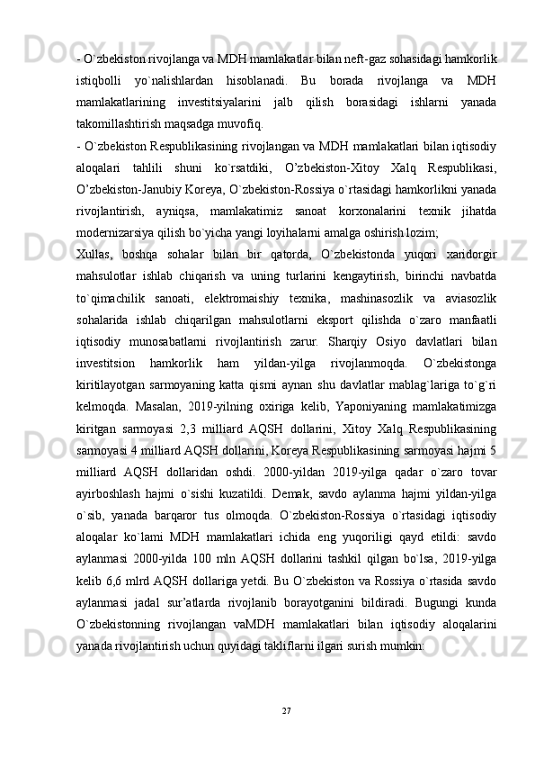 - O`zbekiston rivojlanga va MDH mamlakatlar bilan neft-gaz sohasidagi hamkorlik
istiqbolli   yo`nalishlardan   hisoblanadi.   Bu   borada   rivojlanga   va   MDH
mamlakatlarining   investitsiyalarini   jalb   qilish   borasidagi   ishlarni   yanada
takomillashtirish maqsadga muvofiq. 
- O`zbekiston Respublikasining rivojlangan va MDH mamlakatlari bilan iqtisodiy
aloqalari   tahlili   shuni   ko`rsatdiki,   O’zbekiston-Xitoy   Xalq   Respublikasi,
O’zbekiston-Janubiy Koreya, O`zbekiston-Rossiya o`rtasidagi hamkorlikni yanada
rivojlantirish,   ayniqsa,   mamlakatimiz   sanoat   korxonalarini   texnik   jihatda
modernizarsiya qilish bo`yicha yangi loyihalarni amalga oshirish lozim; 
Xullas,   boshqa   sohalar   bilan   bir   qatorda,   O`zbekistonda   yuqori   xaridorgir
mahsulotlar   ishlab   chiqarish   va   uning   turlarini   kengaytirish,   birinchi   navbatda
to`qimachilik   sanoati,   elektromaishiy   texnika,   mashinasozlik   va   aviasozlik
sohalarida   ishlab   chiqarilgan   mahsulotlarni   eksport   qilishda   o`zaro   manfaatli
iqtisodiy   munosabatlarni   rivojlantirish   zarur.   Sharqiy   Osiyo   davlatlari   bilan
investitsion   hamkorlik   ham   yildan-yilga   rivojlanmoqda.   O`zbekistonga
kiritilayotgan   sarmoyaning   katta   qismi   aynan   shu   davlatlar   mablag`lariga   to`g`ri
kelmoqda.   Masalan,   2019-yilning   oxiriga   kelib,   Yaponiyaning   mamlakatimizga
kiritgan   sarmoyasi   2,3   milliard   AQSH   dollarini,   Xitoy   Xalq   Respublikasining
sarmoyasi 4 milliard AQSH dollarini, Koreya Respublikasining sarmoyasi hajmi 5
milliard   AQSH   dollaridan   oshdi.   2000-yildan   2019-yilga   qadar   o`zaro   tovar
ayirboshlash   hajmi   o`sishi   kuzatildi.   Demak,   savdo   aylanma   hajmi   yildan-yilga
o`sib,   yanada   barqaror   tus   olmoqda.   O`zbekiston-Rossiya   o`rtasidagi   iqtisodiy
aloqalar   ko`lami   MDH   mamlakatlari   ichida   eng   yuqoriligi   qayd   etildi:   savdo
aylanmasi   2000-yilda   100   mln   AQSH   dollarini   tashkil   qilgan   bo`lsa,   2019-yilga
kelib 6,6 mlrd AQSH dollariga yetdi. Bu O`zbekiston va Rossiya  o`rtasida savdo
aylanmasi   jadal   sur’atlarda   rivojlanib   borayotganini   bildiradi.   Bugungi   kunda
O`zbekistonning   rivojlangan   vaMDH   mamlakatlari   bilan   iqtisodiy   aloqalarini
yanada rivojlantirish uchun quyidagi takliflarni ilgari surish mumkin: 
27 