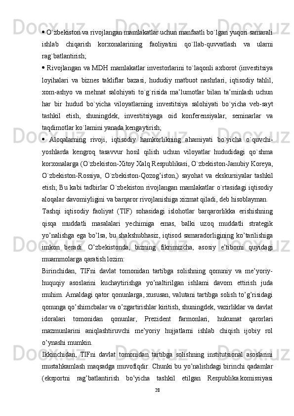   O`zbekiston va rivojlangan mamlakatlar uchun manfaatli bo`lgan yuqori samarali
ishlab   chiqarish   korxonalarining   faoliyatini   qo`llab-quvvatlash   va   ularni
rag`batlantirish; 
   Rivojlangan va MDH mamlakatlar investorlarini to`laqonli axborot (investitsiya
loyihalari   va   biznes   takliflar   bazasi,   hududiy   matbuot   nashrlari,   iqtisodiy   tahlil,
xom-ashyo   va   mehnat   salohiyati   to`g`risida   ma’lumotlar   bilan   ta’minlash   uchun
har   bir   hudud   bo`yicha   viloyatlarning   investitsiya   salohiyati   bo`yicha   veb-sayt
tashkil   etish,   shuningdek,   investitsiyaga   oid   konferensiyalar,   seminarlar   va
taqdimotlar ko`lamini yanada kengaytirish; 
   Aloqalarning   rivoji,   iqtisodiy   hamkorlikning   ahamiyati   bo`yicha   o`quvchi-
yoshlarda   kengroq   tasavvur   hosil   qilish   uchun   viloyatlar   hududidagi   qo`shma
korxonalarga (O`zbekiston-Xitoy Xalq Respublikasi, O`zbekiston-Janubiy Koreya,
O`zbekiston-Rossiya,   O`zbekiston-Qozog’iston,)   sayohat   va   ekskursiyalar   tashkil
etish;  Bu kabi tadbirlar O`zbekiston rivojlangan mamlakatlar o`rtasidagi  iqtisodiy
aloqalar davomiyligini va barqaror rivojlanishiga xizmat qiladi, deb hisoblayman.
Tashqi   iqtisodiy   faoliyat   (TIF)   sohasidagi   islohotlar   barqarorlikka   erishishning
qisqa   muddatli   masalalari   yechimiga   emas,   balki   uzoq   muddatli   strategik
yo’nalishga ega bo’lsa, bu shakshubhasiz, iqtisod samaradorligining ko’tarilishiga
imkon   beradi.   O’zbekistonda,   bizning   fikrimizcha,   asosiy   e’tibomi   quyidagi
muammolarga qaratish lozim: 
Birinchidan,   TIFni   davlat   tomonidan   tartibga   solishning   qonuniy   va   me’yoriy-
huquqiy   asoslarini   kuchaytirishga   yo’naltirilgan   ishlami   davom   ettirish   juda
muhim. Amaldagi qator qonunlarga, xususan, valutani tartibga solish to’g’risidagi
qonunga qo’shimcbalar va o’zgartirishlar kiritish, shuningdek, vazirliklar va davlat
idoralari   tomonidan   qonunlar,   Prezident   farmonlari,   hukumat   qarorlari
mazmunlarini   aniqlashtiruvchi   me’yoriy   hujjatlarni   ishlab   chiqish   ijobiy   rol
o’ynashi mumkin. 
Ikkinchidan,   TIFni   davlat   tomonidan   tartibga   solishning   institutsional   asoslarini
mustahkamlash maqsadga muvofiqdir. Chunki bu yo’nalishdagi birinchi qadamlar
(eksportni   rag’batlantirish   bo’yicha   tashkil   etilgan   Respublika.komissiyasi
28