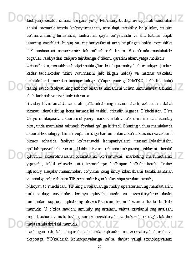 faoliyati)   kerakli   samara   bergani   yo’q.   Ma’muriy-boshqaruv   apparati   xodimlari
sonini   mexanik   tarzda   ko’paytirmasdan,   amaldagi   tashkiliy   bo’g’inlar,   muhim
bo’linmalaming   birlashishi,   funksional   qayta   bo’ysunishi   va   shu   kabilar   orqali
ulaming   vazifalari,   huquq   va,   majburiyatlarini   aniq   belgilagan   holda,   respublika
TIF   boshqaruvi   mexanizmini   takomillashtirish   lozim.   Bu   o’rinda   maslahatchi
organlar. raoliyatlari xalqaro tajribasiga e’tibomi qaratish ahamiyatga molikdir. 
Uchinchidan, respublika budjet mablag’lari hisobiga moliyalashtiriladigan (imkon
kadar   tadbirkorlar   tizimi   resurslarini   jalb   kilgan   holda)   va   maxsus   vakolatli
tashkilotlar   tomonidan   boshqariladigan   (Yaponiyaning   DNeTRO   tashkiloti   kabi)
tashqi savdo faoliyatining axborot bilan ta’minlanishi uchun umumdavlat tizimini
shakllantirish va rivojlantirish zarur. 
Bunday   tizim   amalda   samarali   qo’llanilishining   muhim   sharti,   axborot-maslahat
xizmati   idoralarining   keng   tarmog’ini   tashkil   etishdir.   Agarda   O’zbekiston   O’rta
Osiyo   mintaqasida   axborotmoliyaviy   markaz   sifatida   o’z   o’mini   mustahkamlay
olsa, unda mamlakat salmoqli foydani qo’lga kiritadi. Shuning uchun mamlakatda
axborot texnologiyalarini rivojlantirishga har tomonlama ko’maklashish va axborot
biznes   sohasida   faoliyat   ko’rsatuvchi   kompaniyalarni   transmilliylashtirishni
qo’lIab-quvvatlash   zarur.   Ushbu   tizim   reklama-ko’rgazma   ishlarini   tashkil
qiluvchi,   axborotmaslahat   xizmatlarini   ko’rsatuvchi,   marketing   ma’lumotlarini
yiguvchi,   tahlil   qiluvchi   turli   tarmoqlarga   bo’lingan   bo’lishi   kerak.   Tashqi
iqtisodiy   aloqalar   muammolari   bo’yicha   keng   ilmiy   izlanishlami   tashkillashtirish
va amalga oshirish ham TIF samaradorligini ko’tarishga yordam beradi; 
Nihoyat, to’rtinchidan, TIFning rivojlanishiga milliy operatorlarning manfaatlarini
turli   xildagi   xavtlardan   himoya   qiluvchi   savdo   va   investitsiyalarni   davlat
tomonidan   sug’urta   qilishning   diversifikatsion   tizimi   bevosita   turtki   bo’lishi
mumkin.   U   o’zida   savdoni   umumiy   sug’urtalash,   valuta   xavtlarini   sug’urtalash,
import uchun avans to’lovlari, xorijiy investitsiyalar va hokazolarni sug’urtalashni
mujassamlashtirishi mumkin. 
Tanlangan   ish   lab   chiqarish   sohalarida   iqtisodni   modernizatsiyalashtirish   va
eksportga   YO’naltirish   kontsepsiyalariga   ko’ra,   davlat   yangi   texnologiyalarni
29