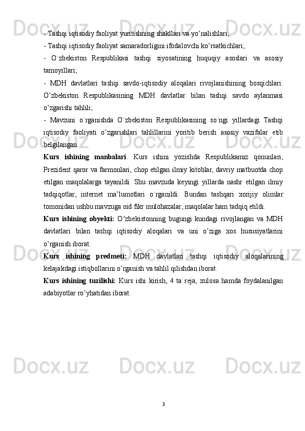 - Tashqi iqtisodiy faoliyat yuritishning shakllari va yo’nalishlari; 
- Tashqi iqtisodiy faoliyat samaradorligini ifodalovchi ko’rsatkichlari; 
-   O`zbekiston   Respublikasi   tashqi   siyosatining   huquqiy   asoslari   va   asosiy
tamoyillari; 
-   MDH   davlatlari   tashqi   savdo-iqtisodiy   aloqalari   rivojlanishining   bosqichlari.
O’zbekiston   Respublikasining   MDH   davlatlar   bilan   tashqi   savdo   aylanmasi
o’zgarishi tahlili; 
-   Mavzuni   o`rganishda   O`zbekiston   Respublikasining   so`ngi   yillardagi   Tashqi
iqtisodiy   faoliyati   o’zgarishlari   tahlillarini   yoritib   berish   asosiy   vazifalar   etib
belgilangan. 
Kurs   ishining   manbalari .   Kurs   ishini   yozishda   Respublikamiz   qonunlari,
Prezident qaror va farmonlari, chop etilgan ilmiy kitoblar, davriy matbuotda chop
etilgan   maqolalarga   tayanildi.   Shu   mavzuda   keyingi   yillarda   nashr   etilgan   ilmiy
tadqiqotlar,   internet   ma’lumotlari   o`rganildi.   Bundan   tashqari   xorijiy   olimlar
tomonidan ushbu mavzuga oid fikr mulohazalar, maqolalar ham tadqiq etildi.  
Kurs   ishining   obyekti:   O’zbekistonning   bugungi   kundagi   rivojlangan   va   MDH
davlatlari   bilan   tashqi   iqtisodiy   aloqalari   va   uni   o’ziga   xos   hususiyatlarini
o’rganish iborat. 
Kurs   ishining   predmeti:   MDH   davlatlari   tashqi   iqtisodiy   aloqalarining
kelajakdagi istiqbollarini o’rganish va tahlil qilishdan iborat. 
Kurs   ishining   tuzilishi:   Kurs   ishi   kirish,   4   ta   reja,   xulosa   hamda   foydalanilgan
adabiyotlar ro’yhatidan iborat.
3