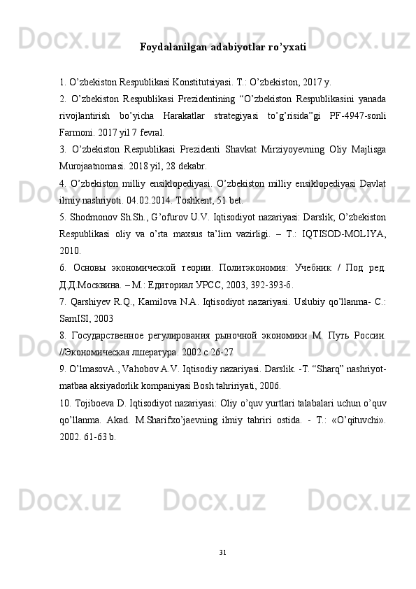 Foydalanilgan adabiyotlar ro’yxati
1. O’zbekiston Respublikasi Konstitutsiyasi. T.: O’zbekiston, 2017 y.
2.   O’zbekiston   Respublikasi   Prezidentining   “O’zbekiston   Respublikasini   yanada
rivojlantirish   bo’yicha   Harakatlar   strategiyasi   to’g’risida”gi   PF-4947-sonli
Farmoni. 2017 yil 7 fevral.
3.   O’zbekiston   Respublikasi   Prezidenti   Shavkat   Mirziyoyevning   Oliy   Majlisga
Murojaatnomasi. 2018 yil, 28 dekabr.
4.   O’zbekiston   milliy   ensiklopediyasi.   O’zbekiston   milliy   ensiklopediyasi   Davlat
ilmiy nashriyoti. 04.02.2014. Toshkent, 51 bet.
5. Shodmonov Sh.Sh., G’ofurov U.V. Iqtisodiyot nazariyasi: Darslik; O’zbekiston
Respublikasi   oliy   va   o’rta   maxsus   ta’lim   vazirligi.   –   T.:   IQTISOD-MOLIYA,
2010.
6.   Основы   экономической   теории.   Политэкономия:   Учебник   /   Под   ред.
Д.Д.Москвина. – М.: Едиториал УРСС, 2003, 392-393-б.
7.   Qarshiyev   R . Q .,   Kamilova   N . A .   Iqtisodiyot   nazariyasi .   Uslubiy   qo ’ llanma -   C .:
SamISI , 2003
8.   Государственное   регулирования   рыночной   экономики   М.   Путь   России.
//Экономическая лшература. 2002  c  26-27
9.  O ’ lmasovA .,  Vahobov   A . V .  Iqtisodiy   nazariyasi .  Darslik . - T . “ Sharq ”  nashriyot -
matbaa   aksiyadorlik   kompaniyasi   Bosh   tahririyati , 2006.
10.  Tojiboeva   D .  Iqtisodiyot   nazariyasi :  Oliy   o ’ quv   yurtlari   talabalari   uchun   o ’ quv
qo ’ llanma .   Akad .   M . Sharifxo ’ jaevning   ilmiy   tahriri   ostida .   -   T .:   « O ’ qituvchi ».
2002. 61-63  b .
31