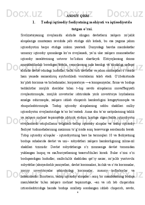 ASOSIY QISM
1. Tashqi iqtisodiy faoliyatning mohiyati va iqtisodiyotda
tutgan o’rni.
Sivilizatsiyaning   rivojlanishi   alohida   olingan   davlatlarni   xalqaro   xo’jalik
aloqalariga   muntazam   ravishda   jalb   etishga   olib   keladi,   bu   esa   yagona   jahon
iqtisodiyotini   barpo   etishga   imkon   yaratadi.   Dunyodagi   bareha   mamlakatlar
umumiy   iqtisodiy   qonunlarga   ko’ra   rivojlanadi,   ya’ni   ular   xalqaro   munosabatlar
iqtisodiy   xarakterining   ustuvor   bo’lishini   shartlaydi.   Ehtiyojlaming   doimo
murakkablashib boradigan tarkibi, resurslaming juda kamligi va olisdaligi nafaqat
alohida davlat iehidagi hududlar, balki turli davlatlar va jahon mintaqalari o’rtasida
ham   yanada   samaraliroq   ayirboshlash   vositalarini   talab   etadi.   O’zbekistonda
ko’plab korxona va birlashmalar, korporatsiya ~~a kompaniyalar, firma va boshqa
tashkilotlar   xorijlik   sheriklar   bilan   t~hqi   savdo   aloqalarini   muvaffaqiyatli
rivojlantirmoqda,   xorijlik   investorlar   ishtirokida   yirik   investitsiya   loyihalarini
amalga   oshirmoqda,   xalqaro   ishlab   ehiqarish   hamkorligini   kengaytinnoqda   va
ehuqurlashtirmoqda.   Tashqi   iqtisodiy   aloqalaming   ushbu   shakllari   milliy
iqtisodiyotni rivojlantirishga ta’sir ko’rsatadi. Anna shu ta’sir natijalarining tahlili
va  xalqaro   mehnat   taqsimotida   ishtirok   etishini   hisobga   olgan  holda   iqtisodiyotni
rivojlantirish   istiqbollarini   belgilash   tashqi   iqtisodiy   aloqalar   va   tashqi   iqtisodiy
faoliyat tushunehalarining mazmuni to’g’risida aniq tasavvurga asoslanishi  kerak.
Tubqi   iqtisodiy   aJoqaJar   -   iqtisodiyotning   bare   ha   tarmoqlari   10   va   faoliyatning
boshqa   sohalarida   davlat   va   uni~   subyektlari   xalqaro   hamkorligining   xilma-xil
shakllari   tizimidir.   Davlat   subyektlariga   o’z   zimmasiga   davlat   tomonidan
yuklangan   huquq   va   maJburiyatlaming   tasarrufchiJari   kiradi.   Bular   o’zini   o’zi
boshqaradigan   hududlar,   mulkchiJik   shaklidan   qat’iy   nazar,   xo’jaJik   yurituvchi
subyektlar (aksiyadorlik jamiyatlari, davlat korxonalari, kichik va o’rta korxonalar,
xorijiy   investitsiyalar   ishtirokidagi   korxonalar,   xususiy   tadbirkorlar   va
hokazolardir. Binobarin, tashqi  iqtisodiy aloqalar - aniq bir mamlakatning boshqa
mamJakatJar   biJan   xalqaro   mehnat   taqsimotiga,   ~an   va   ish   lab   chiqarishni
ixtisoslashtirishga   hamda   boshqa   omillatp   asoslangan   ishlab   chiqarish,   savdo,
4 