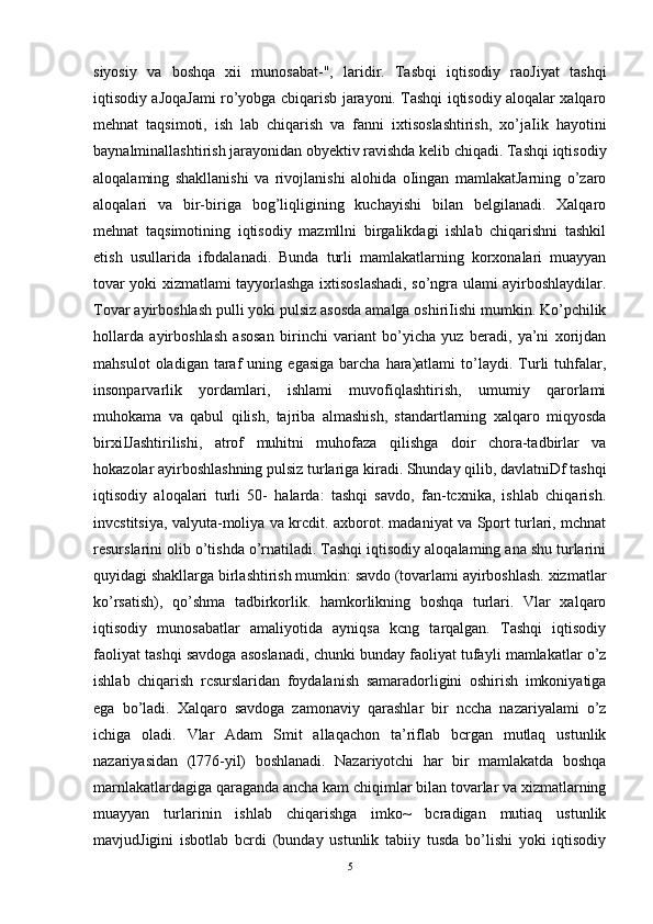 siyosiy   va   boshqa   xii   munosabat-",   laridir.   Tasbqi   iqtisodiy   raoJiyat   tashqi
iqtisodiy aJoqaJami ro’yobga cbiqarisb jarayoni. Tashqi iqtisodiy aloqalar xalqaro
mehnat   taqsimoti,   ish   lab   chiqarish   va   fanni   ixtisoslashtirish,   xo’jaIik   hayotini
baynalminallashtirish jarayonidan obyektiv ravishda kelib chiqadi. Tashqi iqtisodiy
aloqalaming   shakllanishi   va   rivojlanishi   alohida   oIingan   mamlakatJarning   o’zaro
aloqalari   va   bir-biriga   bog’liqligining   kuchayishi   bilan   belgilanadi.   Xalqaro
mehnat   taqsimotining   iqtisodiy   mazmllni   birgalikdagi   ishlab   chiqarishni   tashkil
etish   usullarida   ifodalanadi.   Bunda   turli   mamlakatlarning   korxonalari   muayyan
tovar yoki xizmatlami tayyorlashga ixtisoslashadi, so’ngra ulami ayirboshlaydilar.
Tovar ayirboshlash pulli yoki pulsiz asosda amalga oshiriIishi mumkin. Ko’pchilik
hollarda   ayirboshlash   asosan   birinchi   variant   bo’yicha   yuz   beradi,   ya’ni   xorijdan
mahsulot   oladigan  taraf   uning   egasiga   barcha   hara)atlami   to’laydi.   Turli   tuhfalar,
insonparvarlik   yordamlari,   ishlami   muvofiqlashtirish,   umumiy   qarorlami
muhokama   va   qabul   qilish,   tajriba   almashish,   standartlarning   xalqaro   miqyosda
birxiIJashtirilishi,   atrof   muhitni   muhofaza   qilishga   doir   chora-tadbirlar   va
hokazolar ayirboshlashning pulsiz turlariga kiradi. Shunday qilib, davlatniDf tashqi
iqtisodiy   aloqalari   turli   50-   halarda:   tashqi   savdo,   fan-tcxnika,   ishlab   chiqarish.
invcstitsiya, valyuta-moliya va krcdit. axborot. madaniyat va Sport turlari, mchnat
resurslarini olib o’tishda o’rnatiladi. Tashqi iqtisodiy aloqalaming ana shu turlarini
quyidagi shakllarga birlashtirish mumkin: savdo (tovarlami ayirboshlash. xizmatlar
ko’rsatish),   qo’shma   tadbirkorlik.   hamkorlikning   boshqa   turlari.   Vlar   xalqaro
iqtisodiy   munosabatlar   amaliyotida   ayniqsa   kcng   tarqalgan.   Tashqi   iqtisodiy
faoliyat tashqi savdoga asoslanadi, chunki bunday faoliyat tufayli mamlakatlar o’z
ishlab   chiqarish   rcsurslaridan   foydalanish   samaradorligini   oshirish   imkoniyatiga
ega   bo’ladi.   Xalqaro   savdoga   zamonaviy   qarashlar   bir   nccha   nazariyalami   o’z
ichiga   oladi.   Vlar   Adam   Smit   allaqachon   ta’riflab   bcrgan   mutlaq   ustunlik
nazariyasidan   (l776-yil)   boshlanadi.   Nazariyotchi   har   bir   mamlakatda   boshqa
marnlakatlardagiga qaraganda ancha kam chiqimlar bilan tovarlar va xizmatlarning
muayyan   turlarinin   ishlab   chiqarishga   imko~   bcradigan   mutiaq   ustunlik
mavjudJigini   isbotlab   bcrdi   (bunday   ustunlik   tabiiy   tusda   bo’lishi   yoki   iqtisodiy
5