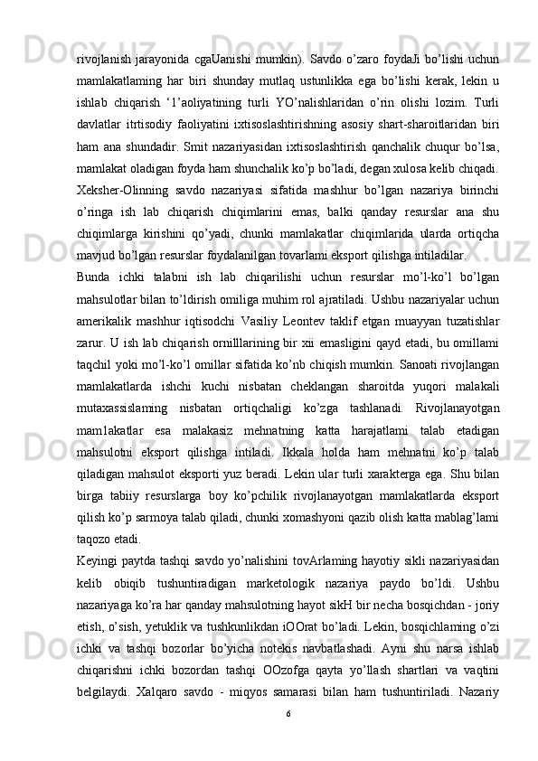 rivojlanish   jarayonida   cgaUanishi   mumkin).   Savdo   o’zaro   foydaJi   bo’lishi   uchun
mamlakatlaming   har   biri   shunday   mutlaq   ustunlikka   ega   bo’lishi   kerak,   lekin   u
ishlab   chiqarish   ‘1’aoliyatining   turli   YO’nalishlaridan   o’rin   olishi   lozim.   Turli
davlatlar   itrtisodiy   faoliyatini   ixtisoslashtirishning   asosiy   shart-sharoitlaridan   biri
ham   ana   shundadir.   Smit   nazariyasidan   ixtisoslashtirish   qanchalik   chuqur   bo’lsa,
mamlakat oladigan foyda ham shunchalik ko’p bo’ladi, degan xulosa kelib chiqadi.
Xeksher-Olinning   savdo   nazariyasi   sifatida   mashhur   bo’lgan   nazariya   birinchi
o’ringa   ish   lab   chiqarish   chiqimlarini   emas,   balki   qanday   resurslar   ana   shu
chiqimlarga   kirishini   qo’yadi,   chunki   mamlakatlar   chiqimlarida   ularda   ortiqcha
mavjud bo’lgan resurslar foydalanilgan tovarlami eksport qilishga intiladilar. 
Bunda   ichki   talabni   ish   lab   chiqarilishi   uchun   resurslar   mo’l-ko’l   bo’lgan
mahsulotlar bilan to’ldirish omiliga muhim rol ajratiladi. Ushbu nazariyalar uchun
amerikalik   mashhur   iqtisodchi   Vasiliy   Leontev   taklif   etgan   muayyan   tuzatishlar
zarur. U ish lab chiqarish ornilllarining bir xii emasligini qayd etadi, bu omillami
taqchil yoki mo’l-ko’l omillar sifatida ko’nb chiqish mumkin. Sanoati rivojlangan
mamlakatlarda   ishchi   kuchi   nisbatan   cheklangan   sharoitda   yuqori   malakali
mutaxassislaming   nisbatan   ortiqchaligi   ko’zga   tashlanadi.   Rivojlanayotgan
mam1akatlar   esa   malakasiz   mehnatning   katta   harajatlami   talab   etadigan
mahsulotni   eksport   qilishga   intiladi.   Ikkala   holda   ham   mehnatni   ko’p   talab
qiladigan mahsulot eksporti yuz beradi. Lekin ular turli xarakterga ega. Shu bilan
birga   tabiiy   resurslarga   boy   ko’pchilik   rivojlanayotgan   mamlakatlarda   eksport
qilish ko’p sarmoya talab qiladi, chunki xomashyoni qazib olish katta mablag’lami
taqozo etadi.
Keyingi paytda tashqi  savdo yo’nalishini tovArlaming hayotiy sikli nazariyasidan
kelib   obiqib   tushuntiradigan   marketologik   nazariya   paydo   bo’ldi.   Ushbu
nazariyaga ko’ra har qanday mahsulotning hayot sikH bir necha bosqichdan - joriy
etish, o’sish, yetuklik va tushkunlikdan iOOrat bo’ladi. Lekin, bosqichlaming o’zi
ichki   va   tashqi   bozorlar   bo’yicha   notekis   navbatlashadi.   Ayni   shu   narsa   ishlab
chiqarishni   ichki   bozordan   tashqi   OOzofga   qayta   yo’llash   shartlari   va   vaqtini
belgilaydi.   Xalqaro   savdo   -   miqyos   samarasi   bilan   ham   tushuntiriladi.   Nazariy
6 