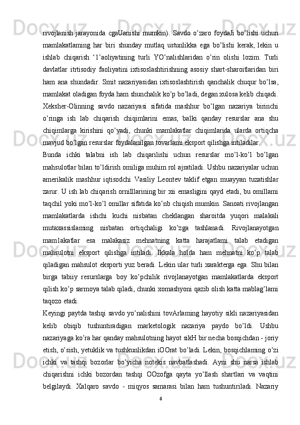rivojlanish   jarayonida   cgaUanishi   mumkin).   Savdo   o’zaro   foydaJi   bo’lishi   uchun
mamlakatlaming   har   biri   shunday   mutlaq   ustunlikka   ega   bo’lishi   kerak,   lekin   u
ishlab   chiqarish   ‘1’aoliyatining   turli   YO’nalishlaridan   o’rin   olishi   lozim.   Turli
davlatlar   itrtisodiy   faoliyatini   ixtisoslashtirishning   asosiy   shart-sharoitlaridan   biri
ham   ana   shundadir.   Smit   nazariyasidan   ixtisoslashtirish   qanchalik   chuqur   bo’lsa,
mamlakat oladigan foyda ham shunchalik ko’p bo’ladi, degan xulosa kelib chiqadi.
Xeksher-Olinning   savdo   nazariyasi   sifatida   mashhur   bo’lgan   nazariya   birinchi
o’ringa   ish   lab   chiqarish   chiqimlarini   emas,   balki   qanday   resurslar   ana   shu
chiqimlarga   kirishini   qo’yadi,   chunki   mamlakatlar   chiqimlarida   ularda   ortiqcha
mavjud bo’lgan resurslar foydalanilgan tovarlami eksport qilishga intiladilar. 
Bunda   ichki   talabni   ish   lab   chiqarilishi   uchun   resurslar   mo’l-ko’l   bo’lgan
mahsulotlar bilan to’ldirish omiliga muhim rol ajratiladi. Ushbu nazariyalar uchun
amerikalik   mashhur   iqtisodchi   Vasiliy   Leontev   taklif   etgan   muayyan   tuzatishlar
zarur. U ish lab chiqarish ornilllarining bir xii emasligini qayd etadi, bu omillami
taqchil yoki mo’l-ko’l omillar sifatida ko’nb chiqish mumkin. Sanoati rivojlangan
mamlakatlarda   ishchi   kuchi   nisbatan   cheklangan   sharoitda   yuqori   malakali
mutaxassislaming   nisbatan   ortiqchaligi   ko’zga   tashlanadi.   Rivojlanayotgan
mam1akatlar   esa   malakasiz   mehnatning   katta   harajatlami   talab   etadigan
mahsulotni   eksport   qilishga   intiladi.   Ikkala   holda   ham   mehnatni   ko’p   talab
qiladigan mahsulot eksporti yuz beradi. Lekin ular turli xarakterga ega. Shu bilan
birga   tabiiy   resurslarga   boy   ko’pchilik   rivojlanayotgan   mamlakatlarda   eksport
qilish ko’p sarmoya talab qiladi, chunki xomashyoni qazib olish katta mablag’lami
taqozo etadi.
Keyingi paytda tashqi  savdo yo’nalishini tovArlaming hayotiy sikli nazariyasidan
kelib   obiqib   tushuntiradigan   marketologik   nazariya   paydo   bo’ldi.   Ushbu
nazariyaga ko’ra har qanday mahsulotning hayot sikH bir necha bosqichdan - joriy
etish, o’sish, yetuklik va tushkunlikdan iOOrat bo’ladi. Lekin, bosqichlaming o’zi
ichki   va   tashqi   bozorlar   bo’yicha   notekis   navbatlashadi.   Ayni   shu   narsa   ishlab
chiqarishni   ichki   bozordan   tashqi   OOzofga   qayta   yo’llash   shartlari   va   vaqtini
belgilaydi.   Xalqaro   savdo   -   miqyos   samarasi   bilan   ham   tushuntiriladi.   Nazariy
6