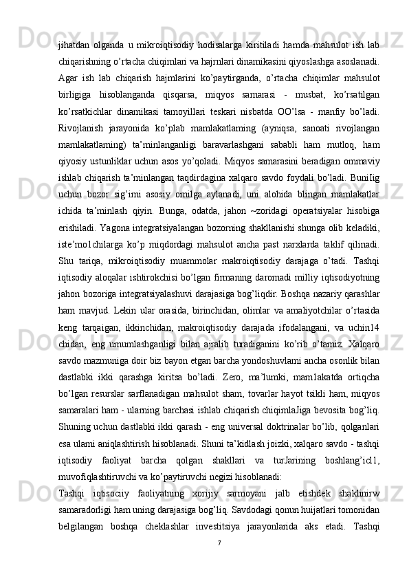 jihatdan   olganda   u   mikroiqtisodiy   hodisalarga   kiritiladi   hamda   mahsulot   ish   lab
chiqarishning o’rtacha chiqimlari va hajrnlari dinamikasini qiyoslashga asoslanadi.
Agar   ish   lab   chiqarish   hajmlarini   ko’paytirganda,   o’rtacha   chiqimlar   mahsulot
birligiga   hisoblanganda   qisqarsa,   miqyos   samarasi   -   musbat,   ko’rsatilgan
ko’rsatkichlar   dinamikasi   tamoyillari   teskari   nisbatda   OO’lsa   -   manfiy   bo’ladi.
Rivojlanish   jarayonida   ko’plab   mamlakatlaming   (ayniqsa,   sanoati   rivojlangan
mamlakatlaming)   ta’minlanganligi   baravarlashgani   sababli   ham   mutloq,   ham
qiyosiy   ustunliklar   uchun   asos   yo’qoladi.  Miqyos   samarasini   beradigan   ommaviy
ishlab chiqarish ta’minlangan taqdirdagina xalqaro savdo  foydali  bo’ladi. BuniIig
uchun   bozor   sig’imi   asosiy   omilga   aylanadi,   uni   alohida   blingan   mamlakatlar
ichida   ta’minlash   qiyin.   Bunga,   odatda,   jahon   ~zoridagi   operatsiyalar   hisobiga
erishiladi. Yagona integratsiyalangan bozorning shakllanishi  shunga olib keladiki,
iste’mo1chilarga   ko’p   miqdordagi   mahsulot   ancha   past   narxlarda   taklif   qilinadi.
Shu   tariqa,   mikroiqtisodiy   muammolar   makroiqtisodiy   darajaga   o’tadi.   Tashqi
iqtisodiy  aloqalar   ishtirokchisi   bo’lgan   firmaning  daromadi   milliy   iqtisodiyotning
jahon bozoriga integratsiyalashuvi darajasiga bog’liqdir. Boshqa nazariy qarashlar
ham   mavjud.   Lekin   ular   orasida,   birinchidan,   olimlar   va   amaliyotchilar   o’rtasida
keng   tarqaigan,   ikkinchidan,   makroiqtisodiy   darajada   ifodalangani,   va   uchin14
chidan,   eng   umumlashganligi   bilan   ajralib   turadiganini   ko’rib   o’tamiz.   Xalqaro
savdo mazmuniga doir biz bayon etgan barcha yondoshuvlami ancha osonlik bilan
dastlabki   ikki   qarashga   kiritsa   bo’ladi.   Zero,   ma’lumki,   mam1akatda   ortiqcha
bo’lgan   resurslar   sarflanadigan   mahsulot   sham,   tovarlar   hayot   tsikli   ham,   miqyos
samaralari ham - ularning barchasi ishlab chiqarish chiqimlaJiga bevosita bog’liq.
Shuning uchun dastlabki ikki qarash - eng universal  doktrinalar bo’lib, qolganlari
esa ulami aniqlashtirish hisoblanadi. Shuni ta’kidlash joizki, xalqaro savdo - tashqi
iqtisodiy   faoliyat   barcha   qolgan   shakllari   va   turJarining   boshlang’icl1,
muvofiqlashtiruvchi va ko’paytiruvchi negizi hisoblanadi: 
Tashqi   iqtisociiy   faoliyatning   xorijiy   sarmoyani   jalb   etishdek   shaklinirw
samaradorligi ham uning darajasiga bog’liq. Savdodagi qonun huijatlari tomonidan
belgilangan   boshqa   cheklashlar   investitsiya   jarayonlarida   aks   etadi.   Tashqi
7