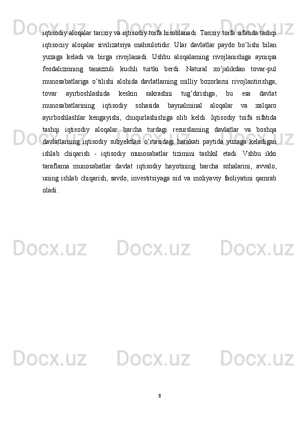 iqtisodiy aloqalar tarixiy va iqtisodiy toifa hisoblanadi. Tarixiy toifa sifatida tashqi
iqtisociiy   aloqalar   sivilizatsiya   mahsulotidir.   Ular   davlatlar   paydo   bo’lishi   bilan
yuzaga   keladi   va   birga   rivojlanadi.   Ushbu   aloqalaming   rivojlanishiga   ayniqsa
feodalizmning   tanazzuli   kuchli   turtki   berdi.   Natural   xo’jalikdan   tovar-pul
munosabatlariga   o’tilishi   alohida   davlatlaming   milliy   bozorlarni   rivojlantirishga,
tovar   ayirboshlashida   keskin   sakrashni   tug’dirishga,   bu   esa   davlat
munosabatlarining   iqtisodiy   sohasida   baynalminal   aloqalar   va   xalqaro
ayirboshlashlar   kengayishi,   chuqurlashishiga   olib   keldi.   Iqtisodiy   toifa   sifatida
tashqi   iqtisodiy   aloqalar   barcha   turdagi   resurslaming   davlatlar   va   boshqa
davlatlarning   iqtisodiy   subyektlari   o’rtasidagi   harakati   paytida   yuzaga   keladigan
ishlab   chiqarish   -   iqtisodiy   munosabatlar   tizimini   tashkil   etadi.   Vshbu   ikki
taraflama   munosabatlar   davlat   iqtisodiy   hayotining   barcha   sohalarini,   avvalo,
uning   ishlab   chiqarish,   savdo,   investitsiyaga   oid   va   moliyaviy   faoliyatini   qamrab
oladi.
8 