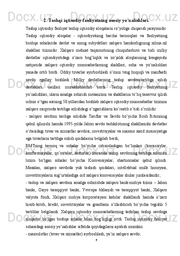 2. Tashqi iqtisodiy faoliyatning asosiy yo’nalishlari.
Tashqi iqtisodiy faoliyat tashqi iqtisodiy aloqalarni ro’yobga chiqarish jarayonidir.
Tashqi   iqtisodiy   aloqalar   -   iqtisodiyotning   barcha   tarmoqlari   va   faoliyatning
boshqa   sohalarida   davlat   va   uning   subyektlari   xalqaro   hamkorligining   xilma-xil
shakllari   tizimidir.   Xalqaro   mehnat   taqsimotining   chuqurlashuvi   va   turli   milliy
davlatlar   iqtisodiyotidagi   o’zaro   bog’liqlik   va   xo’jalik   aloqlarining   kengayishi
natijasida   xalqaro   iqtisodiy   munosabatlarning   shakllari,   soha   va   yo’nalishlari
yanada ortib bordi. Oddiy tovarlar ayirboshlash  o’rnini  teng huquqli  va manfaatli
savdo   egallay   boshladi.   Milliy   davlatlarning   tashqi   savdonitartibga   solish
dastaklari,   usullari   murakkablashib   bordi.   Tashqi   iqtisodiy   faoliyatning
yo’nalishlari, ularni amalga oshirish mexanizmi va shakllarini to’liq tasavvur qilish
uchun o’tgan asrning 50-yillaridan boshlab xalqaro iqtisodiy munosabatlar tizimini
xalqaro miqyosda tartibga solishdagi o’zgarishlarni ko’rsatib o’tish o’rinlidir: 
-   xalqaro   savdoni   taribga   solishda   Tariflar   va   Savdo   bo’yicha   Bosh   Bitimning
qabul qilinishi hamda 1995-yilda Jahon savdo tashkilotining shakllanishi davlatlar
o’rtasidagi tovar va xizmatlar savdosi, investitsiyalar va maxsus xarid xususiyatiga
ega tovarlarni tartibga solish qoidalarini belgilab berdi; 
BMTning   tarmoq   va   sohalar   bo’yicha   ixtisoslashgan   bo’limlari   (komissiylar,
konferensiyalar, qo’mitalar, dasturlar) doirasida tashqi savdoning tartibga solinishi
lozim   bo’lgan   sohalar   bo’yicha   Konvensiyalar,   shartnomalar   qabul   qilindi.
Masalan,   xalqaro   savdoda   yuk   tashish   qoidalari,   intellektual   mulk   himoyasi,
investitsiyalarni sug’urtalashga oid xalqaro konvensiyalar shular jumlasidandir; 
- tashqi va xalqaro savdoni amalga oshirishda xalqaro bank-moliya tizimi – Jahon
banki,   Osiyo   taraqqiyot   banki,   Yevropa   tiklanish   va   taraqqiyot   banki,   Xalqaro
valyuta   fondi,   Xalqaro   moliya   korporatsiyasi   kabilar   shakllandi   hamda   o’zaro
hisob-kitob,   kredit,   investitsiyalar   va   grantlarni   o’zlashtirish   bo’yicha   tegishli   5
tartiblar   belgilandi.   Xalqaro   iqtisodiy   munosabatlarning   tarkiban   tashqi   savdoga
aloqador   bo’lgan   boshqa   sohalar   bilan   bog’liqligi   ortdi.   Tashqi   iqtisodiy   faoliyat
sohasidagi asosiy yo’nalishlar sifatida quyidagilarni ajratish mumkin: 
- maxsulotlar (tovar va xizmatlar) ayrboshlash, ya’ni xalqaro savdo; 
9
