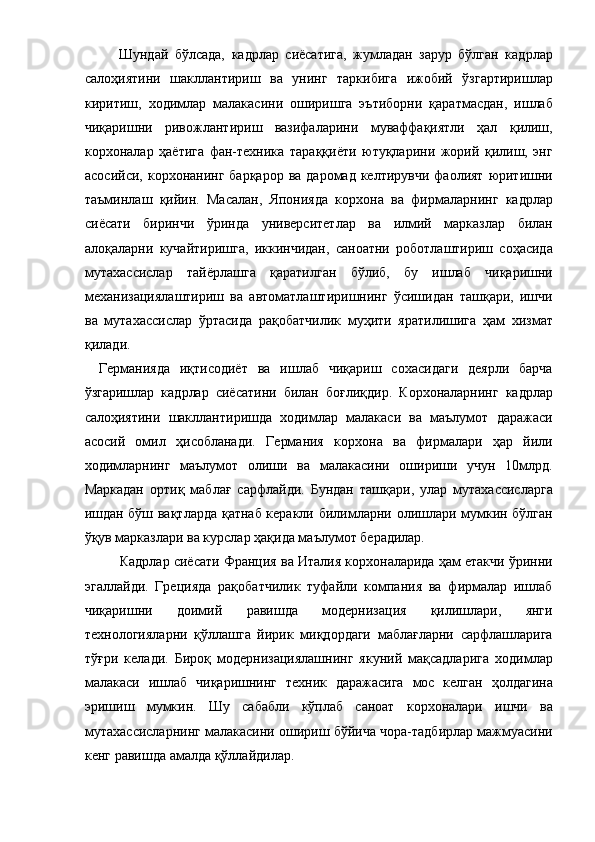 Шундай   бўлсада,   кадрлар   сиёсатига,   жумладан   зарур   бўлган   кадрлар
салоҳиятини   шакллантириш   ва   унинг   таркибига   ижобий   ўзгартиришлар
киритиш,   ходимлар   малакасини   оширишга   эътиборни   қаратмасдан,   ишлаб
чиқаришни   ривожлантириш   вазифаларини   муваффақиятли   ҳал   қилиш,
корхоналар   ҳаётига   фан-техника   тараққиёти   ютуқларини   жорий   қилиш,   энг
асосийси,  корхонанинг барқарор   ва даромад  келтирувчи  фаолият  юритишни
таъминлаш   қийин.   Масалан,   Японияда   корхона   ва   фирмаларнинг   кадрлар
сиёсати   биринчи   ўринда   университетлар   ва   илмий   марказлар   билан
алоқаларни   кучайтиришга,   иккинчидан,   саноатни   роботлаштириш   соҳасида
мутахассислар   тайёрлашга   қаратилган   бўлиб,   бу   ишлаб   чиқаришни
механизациялаштириш   ва   автоматлаштиришнинг   ўсишидан   ташқари,   ишчи
ва   мутахассислар   ўртасида   рақобатчилик   муҳити   яратилишига   ҳам   хизмат
қилади. 
Германияда   иқтисодиёт   ва   ишлаб   чиқариш   сохасидаги   деярли   барча
ўзгаришлар   кадрлар   сиёсатини   билан   боғлиқдир.   Корхоналарнинг   кадрлар
салоҳиятини   шакллантиришда   ходимлар   малакаси   ва   маълумот   даражаси
асосий   омил   ҳисобланади.   Германия   корхона   ва   фирмалари   ҳар   йили
ходимларнинг   маълумот   олиши   ва   малакасини   ошириши   учун   10млрд.
Маркадан   ортиқ   маблағ   сарфлайди.   Бундан   ташқари,   улар   мутахассисларга
ишдан бўш вақтларда қатнаб керакли билимларни олишлари мумкин бўлган
ўқув марказлари ва курслар ҳақида маълумот берадилар. 
      Кадрлар сиёсати Франция ва Италия корхоналарида ҳам етакчи ўринни
эгаллайди.   Грецияда   рақобатчилик   туфайли   компания   ва   фирмалар   ишлаб
чиқаришни   доимий   равишда   модернизация   қилишлари,   янги
технологияларни   қўллашга   йирик   миқдордаги   маблағларни   сарфлашларига
тўғри   келади.   Бироқ   модернизациялашнинг   якуний   мақсадларига   ходимлар
малакаси   ишлаб   чиқаришнинг   техник   даражасига   мос   келган   ҳолдагина
эришиш   мумкин.   Шу   сабабли   кўплаб   саноат   корхоналари   ишчи   ва
мутахассисларнинг малакасини ошириш бўйича чора-тадбирлар мажмуасини
кенг равишда амалда қўллайдилар.