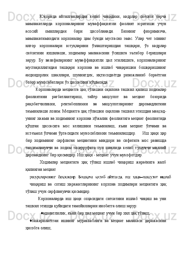         Юқорида   айтилганлардан   келиб   чиқадики,   кадрлар   сиёсати   барча
мамлакатларда   корхоналарнинг   муваффақиятли   фаолият   юритиши   учун
асосий   омиллардан   бири   ҳисобланади.   Бизнинг   фикримизча,
мамлакатимиздаги   корхоналар   ҳам   бундн   мустасно   эмас.   Улар   чет   элнинг
илғор   корхоналари   ютуқларини   ўзлаштиришдан   ташқари,   ўз   кадрлар
сиёсатини   яхшилаши,   ходимлар   малакасини   ўсишига   эътибор   беришлари
зарур.   Бу   вазифаларнинг   муваффиқиятли   ҳал   этилишига,   корхоналарнинг
мустақиллигидан   ташқари   корхона   ва   ишлаб   чиқаришни   бошқаришнинг
акциядорлик   шакллари,   шунингдек,   иқтисодиётда   ривожланиб   бораётган
бозор муносабатлари ўз ҳиссасини қўшмоқда. 
       Корхоналарда меҳнатга  ҳақ тўлашни оқилона ташкил қилиш ходимлар
фаолиятини   рағбатлантириш,   тайёр   маҳсулот   ва   меҳнат   бозорида
рақобатчиликни,   рентабелликни   ва   маҳсулотларнинг   даромадлигини
таъминлаши лозим. Меҳнатга ҳақ тўлашни оқилона ташкил этишдан мақсад-
унинг хажми ва ходимнинг корхона хўжалик фаолиятига меҳнат фаолиятида
қўшган   ҳиссасига   мос   келишини   таъминлаш,   яъни   меҳнат   ўлчами   ва
истеъмол   ўлчами   ўртасидаги   муносибликни   таъминлашдир.         Иш   ҳақи   ҳар
бир   ходимнинг   сарфлаган   меҳнатини   миқдори   ва   сифатига   мос   равишда
тақсимланувчи   ва   ходим   тасарруфига   пул   шаклида   келиб   тушувчи   миллий
даромаднинг бир қисмидир. Иш ҳақи - меҳнат учун мукофотдир. 
        Ходимлар   меҳнатига   ҳақ   тўлаш   ишлаб   чиқариш   жараёнига   жалб
қилинган меҳнат 
чиқариш   ва   сотиш   харажатларининг   корхона   ходимлари   меҳнатига   ҳақ
тўлаш учун сарфланувчи қисмидир. 
        Корхоналарда   иш   ҳақи   соҳасидаги   сиёсатини   ишлаб   чиқиш   ва   уни
ташкил этишда қуйидаги тамойилларни инобатга олиш зарур: 
♦адолатлилик, яъни бир хил меҳнат учун бир хил ҳақ тўлаш; 
♦бажарилаётган   ишнинг   мураккаблиги   ва   меҳнат   малакаси   даражасини
ҳисобга олиш;  