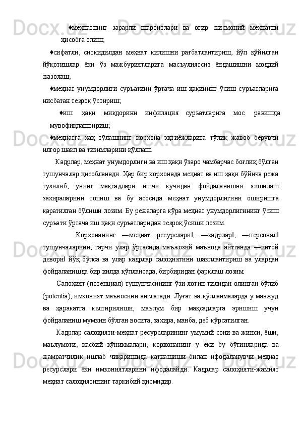 ♦меҳнатнинг   зарарли   шароитлари   ва   оғир   жисмоний   меҳнатни
ҳисобга олиш; 
♦сифатли,   ситқидилдан   меҳнат   қилишни   рағбатлантириш,   йўл   қўйилган
йўқотишлар   ёки   ўз   мажбуриятларига   масъулиятсиз   ёндашишни   моддий
жазолаш; 
♦меҳнат   унумдорлиги   суръатини   ўртача   иш   ҳақининг   ўсиш   суръатларига
нисбатан тезроқ ўстириш; 
♦иш  ҳақи  миқдорини  инфиляция  суръатларига  мос  равишда 
мувофиқлаштириш; 
♦меҳнатга   ҳақ   тўлашнинг   корхона   эҳтиёжларига   тўлиқ   жавоб   берувчи
илғор шакл ва тизимларини қўллаш. 
   Кадрлар, меҳнат унумдорлиги ва иш ҳақи ўзаро чамбарчас боғлиқ бўлган
тушунчалар ҳисобланади. Ҳар бир корхонада меҳнат ва иш ҳақи бўйича режа
тузилиб,   унинг   мақсадлари   ишчи   кучидан   фойдаланишни   яхшилаш
захираларини   топиш   ва   бу   асосида   меҳнат   унумдорлигини   оширишга
қаратилган бўлиши лозим. Бу режаларга кўра меҳнат унумдорлигининг ўсиш
суръати ўртача иш ҳақи суръатларидан тезроқ ўсиши лозим. 
        Корхонанинг   ―меҳнат   ресурслари ,   ―кадрлар ,   ―персонал‖ ‖ ‖
тушунчаларини,   гарчи   улар   ўртасида   маъжозий   маънода   айтганда   ―хитой
девори   йўқ   бўлса   ва   улар   кадрлар   салоҳиятини   шакллантириш   ва   улардан	
‖
фойдаланишда бир хилда қўллансада, бирбиридан фарқлаш лозим. 
     Салоҳият (потенциал) тушунчасининг ўзи лотин тилидан олинган бўлиб
(potentia), имконият маъносини англатади. Луғат ва қўлланмаларда у мавжуд
ва   ҳаракатга   келтирилиши,   маълум   бир   мақсадларга   эришиш   учун
фойдаланиш мумкин бўлган восита, захира, манба, деб кўрсатилган. 
     Кадрлар салоҳияти-меҳнат ресурсларининг умумий сони ва жинси, ёши,
маълумоти,   касбий   кўникмалари,   корхонанинг   у   ёки   бу   бўғинларида   ва
жамоатчилик   ишлаб   чиқаришида   қатнашиши   билан   ифодаланувчи   меҳнат
ресурслари   ёки   имкониятларини   ифодалайди.   Кадрлар   салоҳияти-жамият
меҳнат салоҳиятининг таркибий қисмидир.