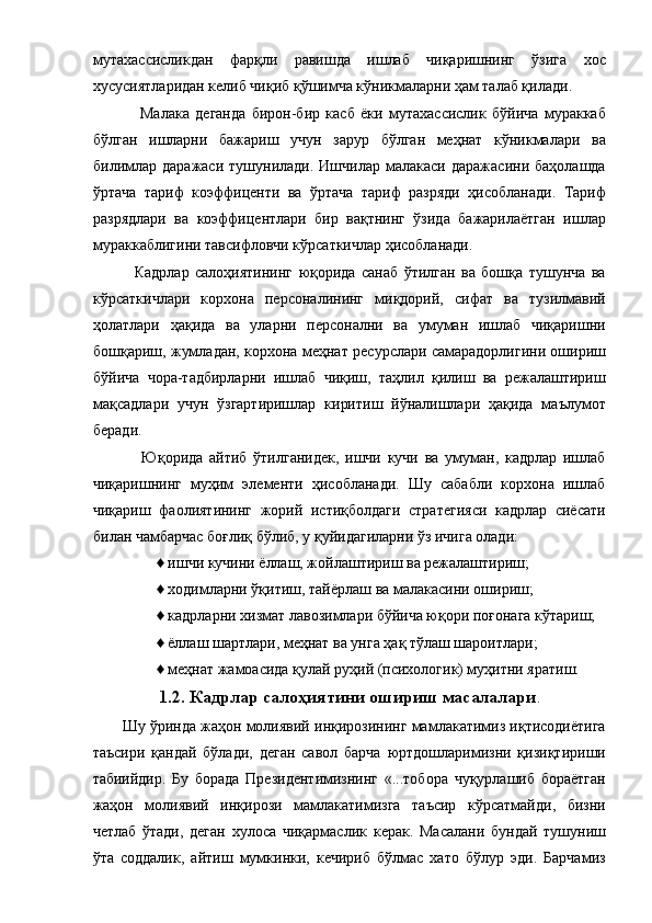 мутахассисликдан   фарқли   равишда   ишлаб   чиқаришнинг   ўзига   хос
хусусиятларидан келиб чиқиб қўшимча кўникмаларни ҳам талаб қилади. 
        Малака   деганда   бирон-бир   касб   ёки   мутахассислик   бўйича   мураккаб
бўлган   ишларни   бажариш   учун   зарур   бўлган   меҳнат   кўникмалари   ва
билимлар   даражаси   тушунилади.  Ишчилар   малакаси   даражасини   баҳолашда
ўртача   тариф   коэффиценти   ва   ўртача   тариф   разряди   ҳисобланади.   Тариф
разрядлари   ва   коэффицентлари   бир   вақтнинг   ўзида   бажарилаётган   ишлар
мураккаблигини тавсифловчи кўрсаткичлар ҳисобланади. 
      Кадрлар   салоҳиятининг   юқорида   санаб   ўтилган   ва   бошқа   тушунча   ва
кўрсаткичлари   корхона   персоналининг   миқдорий,   сифат   ва   тузилмавий
ҳолатлари   ҳақида   ва   уларни   персонални   ва   умуман   ишлаб   чиқаришни
бошқариш, жумладан, корхона меҳнат ресурслари самарадорлигини ошириш
бўйича   чора-тадбирларни   ишлаб   чиқиш,   таҳлил   қилиш   ва   режалаштириш
мақсадлари   учун   ўзгартиришлар   киритиш   йўналишлари   ҳақида   маълумот
беради. 
        Юқорида   айтиб   ўтилганидек,   ишчи   кучи   ва   умуман,   кадрлар   ишлаб
чиқаришнинг   муҳим   элементи   ҳисобланади.   Шу   сабабли   корхона   ишлаб
чиқариш   фаолиятининг   жорий   истиқболдаги   стратегияси   кадрлар   сиёсати
билан чамбарчас боғлиқ бўлиб, у қуйидагиларни ўз ичига олади: 
♦ ишчи кучини ёллаш, жойлаштириш ва режалаштириш; 
♦ ходимларни ўқитиш, тайёрлаш ва малакасини ошириш; 
♦ кадрларни хизмат лавозимлари бўйича юқори поғонага кўтариш; 
♦ ёллаш шартлари, меҳнат ва унга ҳақ тўлаш шароитлари; 
♦ меҳнат жамоасида қулай руҳий (психологик) муҳитни яратиш. 
1.2. Кадрлар салоҳиятини ошириш масалалари .  
Шу ўринда жаҳон молиявий инқирозининг мамлакатимиз иқтисодиётига
таъсири   қандай   бўлади,   деган   савол   барча   юртдошларимизни   қизиқтириши
табиийдир.   Бу   борада   Президентимизнинг   «...тобора   чуқурлашиб   бораётган
жаҳон   молиявий   инқирози   мамлакатимизга   таъсир   кўрсатмайди,   бизни
четлаб   ўтади,   деган   хулоса   чиқармаслик   керак.   Масалани   бундай   тушуниш
ўта   соддалик,   айтиш   мумкинки,   кечириб   бўлмас   хато   бўлур   эди.   Барчамиз
