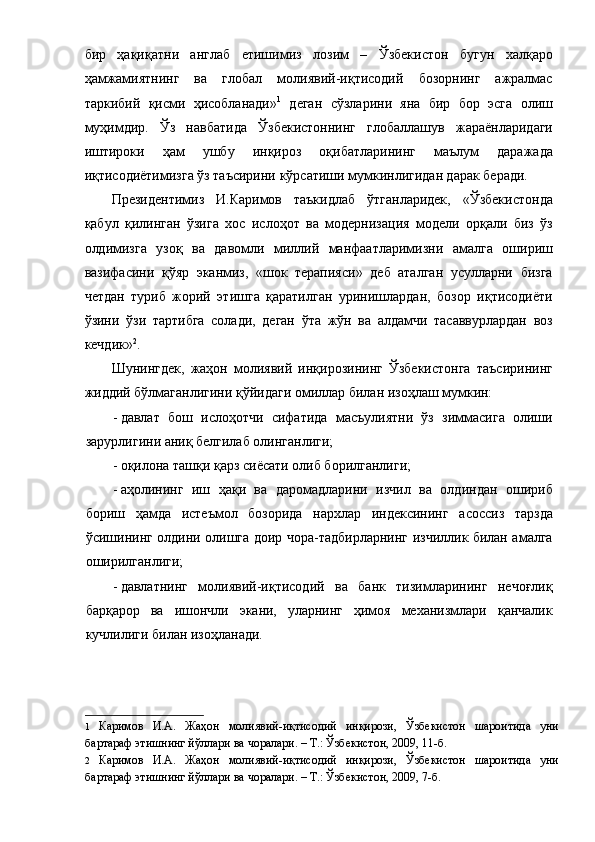 бир   ҳақиқатни   англаб   етишимиз   лозим   –   Ўзбекистон   бугун   халқаро
ҳамжамиятнинг   ва   глобал   молиявий-иқтисодий   бозорнинг   ажралмас
таркибий   қисми   ҳисобланади» 1
  деган   сўзларини   яна   бир   бор   эсга   олиш
муҳимдир.   Ўз   навбатида   Ўзбекистоннинг   глобаллашув   жараёнларидаги
иштироки   ҳам   ушбу   инқироз   оқибатларининг   маълум   даражада
иқтисодиётимизга ўз таъсирини кўрсатиши мумкинлигидан дарак беради. 
Президентимиз   И.Каримов   таъкидлаб   ўтганларидек,   «Ўзбекистонда
қабул   қилинган   ўзига   хос   ислоҳот   ва   модернизация   модели   орқали   биз   ўз
олдимизга   узоқ   ва   давомли   миллий   манфаатларимизни   амалга   ошириш
вазифасини   қўяр   эканмиз,   «шок   терапияси»   деб   аталган   усулларни   бизга
четдан   туриб   жорий   этишга   қаратилган   уринишлардан,   бозор   иқтисодиёти
ўзини   ўзи   тартибга   солади,   деган   ўта   жўн   ва   алдамчи   тасаввурлардан   воз
кечдик» 2
. 
Шунингдек,   жаҳон   молиявий   инқирозининг   Ўзбекистонга   таъсирининг
жиддий бўлмаганлигини қўйидаги омиллар билан изоҳлаш мумкин: 
- давлат   бош   ислоҳотчи   сифатида   масъулиятни   ўз   зиммасига   олиши
зарурлигини аниқ белгилаб олинганлиги; 
- оқилона ташқи қарз сиёсати олиб борилганлиги; 
- аҳолининг   иш   ҳақи   ва   даромадларини   изчил   ва   олдиндан   ошириб
бориш   ҳамда   истеъмол   бозорида   нархлар   индексининг   асоссиз   тарзда
ўсишининг олдини олишга доир чора-тадбирларнинг изчиллик билан амалга
оширилганлиги; 
- давлатнинг   молиявий-иқтисодий   ва   банк   тизимларининг   нечоғлиқ
барқарор   ва   ишончли   экани,   уларнинг   ҳимоя   механизмлари   қанчалик
кучлилиги билан изоҳланади. 
1   Каримов   И.А.   Жаҳон   молиявий-иқтисодий   инқирози,   Ўзбекистон   шароитида   уни
бартараф этишнинг йўллари ва чоралари. – Т.: Ўзбекистон, 2009, 11-б.  
2   Каримов   И.А.   Жаҳон   молиявий-иқтисодий   инқирози,   Ўзбекистон   шароитида   уни
бартараф этишнинг йўллари ва чоралари. – Т.: Ўзбекистон, 2009, 7-б.