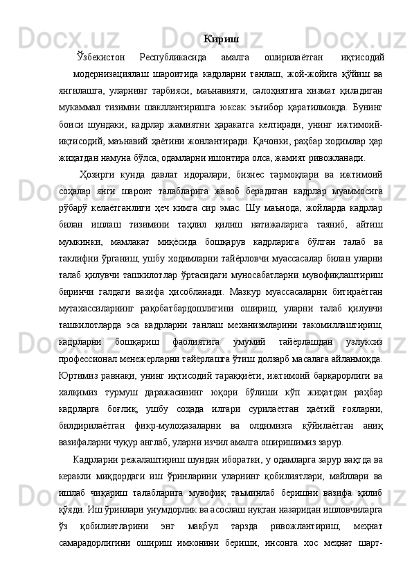 Кириш  
Ўзбекистон  Республикасида  амалга  оширилаётган  иқтисодий 
модернизациялаш   шароитида   кадрларни   танлаш,   жой-жойига   қўйиш   ва
янгилашга,   уларнинг   тарбияси,   маънавияти,   салоҳиятига   хизмат   қиладиган
мукаммал   тизимни   шакллантиришга   юксак   эътибор   қаратилмоқда.   Бунинг
боиси   шундаки,   кадрлар   жамиятни   ҳаракатга   келтиради,   унинг   ижтимоий-
иқтисодий, маънавий ҳаётини жонлантиради. Қачонки, раҳбар ходимлар ҳар
жиҳатдан намуна бўлса, одамларни ишонтира олса, жамият ривожланади. 
  Ҳозирги   кунда   давлат   идоралари,   бизнес   тармоқлари   ва   ижтимоий
соҳалар   янги   шароит   талабларига   жавоб   берадиган   кадрлар   муаммосига
рўбарў   келаётганлиги   ҳеч   кимга   сир   эмас.   Шу   маънода,   жойларда   кадрлар
билан   ишлаш   тизимини   таҳлил   қилиш   натижаларига   таяниб,   айтиш
мумкинки,   мамлакат   миқёсида   бошқарув   кадрларига   бўлган   талаб   ва
таклифни ўрганиш, ушбу ходимларни тайёрловчи муассасалар билан уларни
талаб   қилувчи   ташкилотлар   ўртасидаги   муносабатларни   мувофиқлаштириш
биринчи   галдаги   вазифа   ҳисобланади.   Мазкур   муассасаларни   битираётган
мутахассиларнинг   рақобатбардошлигини   ошириш,   уларни   талаб   қилувчи
ташкилотларда   эса   кадрларни   танлаш   механизмларини   такомиллаштириш,
кадрларни   бошқариш   фаолиятига   умумий   тайёрлашдан   узлуксиз
профессионал менежерларни тайёрлашга ўтиш долзарб масалага айланмоқда.
Юртимиз   равнақи,   унинг   иқтисодий   тараққиёти,   ижтимоий   барқарорлиги   ва
халқимиз   турмуш   даражасининг   юқори   бўлиши   кўп   жиҳатдан   раҳбар
кадрларга   боғлиқ,   ушбу   соҳада   илгари   сурилаётган   ҳаётий   ғояларни,
билдирилаётган   фикр-мулоҳазаларни   ва   олдимизга   қўйилаётган   аниқ
вазифаларни чуқур англаб, уларни изчил амалга оширишимиз зарур. 
Кадрларни режалаштириш шундан иборатки, у одамларга зарур вақтда ва
керакли   миқдордаги   иш   ўринларини   уларнинг   қобилиятлари,   майллари   ва
ишлаб   чиқариш   талабларига   мувофиқ   таъминлаб   беришни   вазифа   қилиб
қўяди. Иш ўринлари унумдорлик ва асослаш нуқтаи назаридан ишловчиларга
ўз   қобилиятларини   энг   мақбул   тарзда   ривожлантириш,   меҳнат
самарадорлигини   ошириш   имконини   бериши,   инсонга   хос   меҳнат   шарт-
