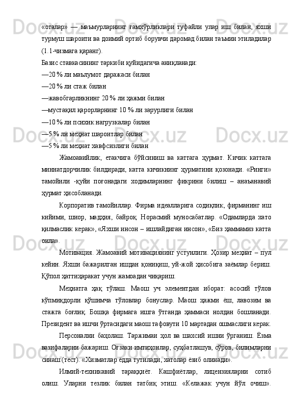 «оталар»   —   маъмурларнинг   ғамхўрликлари   туфайли   улар   иш   билан,   яхши
турмуш шароити ва доимий ортиб борувчи даромад билан таъмин этиладилар
(1.1-чизмага қаранг). 
Базис ставкасининг таркиби қуйидагича аниқланади: 
—20 % ли маълумот даражаси билан 
—20 % ли стаж билан 
—жавобгарликнинг 20 % ли ҳажми билан 
—мустақил қарорларнинг 10 % ли зарурлиги билан 
—10 % ли психик нагрузкалар билан 
—5 % ли меҳнат шароитлар билан 
—5 % ли меҳнат хавфсизлиги билан 
Жамоавийлик,   етакчига   бўйсиниш   ва   каттага   ҳурмат.   Кичик   каттага
миннатдорчилик   билдиради,   катта   кичикнинг   ҳурматини   қозонади.   «Ринги»
тамойили   -қуйи   поғонадаги   ходимларнинг   фикрини   билиш   –   анаъанавий
ҳурмат ҳисобланади. 
Корпоратив тамойиллар. Фирма идеалларига  содиқлик, фирманинг иш
кийими,   шиор,   мадҳия,   байроқ.   Норасмий   муносабатлар.   «Одамларда   хато
қилмаслик керак», «Яхши инсон – ишлайдиган инсон», «Биз ҳаммамиз катта
оила». 
Мотивация.   Жамоавий  мотивациянинг  устунлиги.   Ҳозир  меҳнат  –  пул
кейин.   Яхши   бажарилган   ишдан   қониқиш,   уй-жой   ҳисобига   заёмлар   бериш.
Қўпол ҳаттиҳаракат учун жамоадан чиқариш. 
Меҳнатга   ҳақ   тўлаш.   Маош   уч   элементдан   иборат:   асосий   тўлов
кўпмиқдорли   қўшимча   тўловлар   бонуслар.   Маош   ҳажми   ёш,   лавозим   ва
стажга   боғлиқ.   Бошқа   фирмага   ишга   ўтганда   ҳаммаси   нoлдан   бошланади.
Президент ва ишчи ўртасидаги маош тафовути 10 мартадан ошмаслиги керак.
Персонални   баҳолаш.   Таржимаи   ҳол   ва   шахсий   ишни   ўрганиш.   Ёзма
вазифаларни бажариш. Оғзаки имтиҳонлар, суҳбатлашув, сўров, билимларни
синаш (тест). «Хизматлар ёдда тутилади, хатолар ёзиб олинади». 
Илмий-техникавий   тараққиёт.   Кашфиётлар,   лицензияларни   сотиб
олиш.   Уларни   тезлик   билан   татбиқ   этиш.   «Келажак   учун   йўл   очиш».