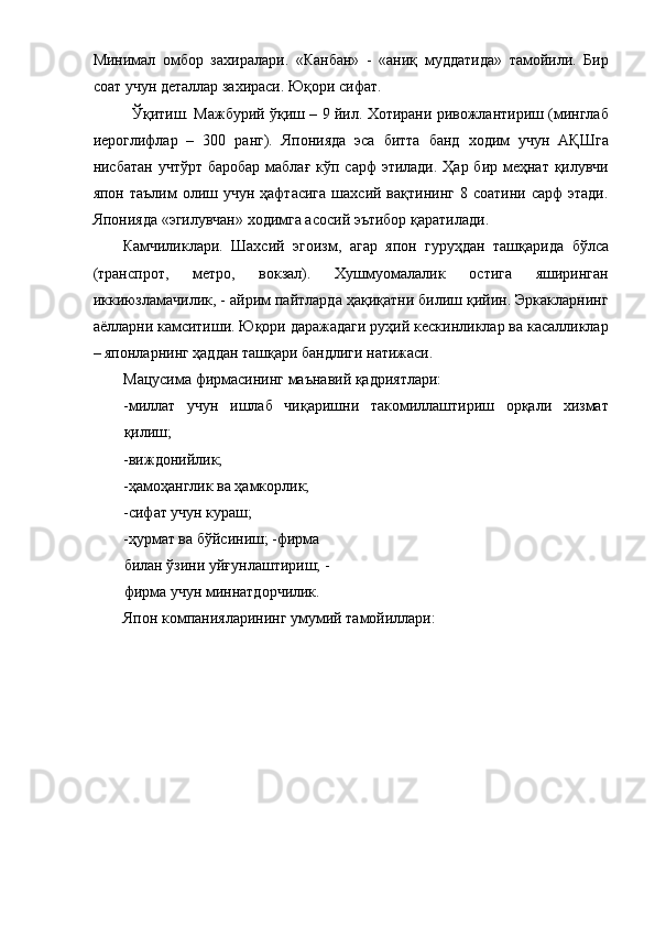 Минимал   омбор   захиралари.   «Канбан»   -   «аниқ   муддатида»   тамойили.   Бир
соат учун деталлар захираси. Юқори сифат. 
Ўқитиш. Мажбурий ўқиш – 9 йил. Хотирани ривожлантириш (минглаб
иероглифлар   –   300   ранг).   Японияда   эса   битта   банд   ходим   учун   АҚШга
нисбатан учтўрт баробар  маблағ кўп сарф этилади. Ҳар бир меҳнат қилувчи
япон  таълим  олиш учун  ҳафтасига  шахсий  вақтининг  8 соатини  сарф   этади.
Японияда «эгилувчан» ходимга асосий эътибор қаратилади. 
Камчиликлари.   Шахсий   эгоизм,   агар   япон   гуруҳдан   ташқарида   бўлса
(транспрот,   метро,   вокзал).   Хушмуомалалик   остига   яширинган
иккиюзламачилик, - айрим пайтларда ҳақиқатни билиш қийин. Эркакларнинг
аёлларни камситиши. Юқори даражадаги руҳий кескинликлар ва касалликлар
– японларнинг ҳаддан ташқари бандлиги натижаси. 
Мацусима фирмасининг маънавий қадриятлари: 
-миллат   учун   ишлаб   чиқаришни   такомиллаштириш   орқали   хизмат
қилиш; 
-виждонийлик; 
-ҳамоҳанглик ва ҳамкорлик; 
-сифат учун кураш; 
-ҳурмат ва бўйсиниш; -фирма 
билан ўзини уйғунлаштириш; -
фирма учун миннатдорчилик. 
Япон компанияларининг умумий тамойиллари:  